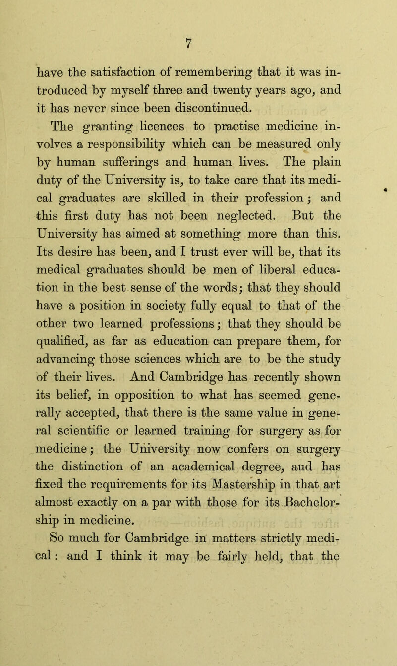 have the satisfaction of remembering that it was in- troduced by myself three and twenty years ago, and it has never since been discontinued. The granting licences to practise medicine in- volves a responsibility which can be measured only by human sufferings and human lives. The plain duty of the University is, to take care that its medi- cal graduates are skilled in their profession; and this first duty has not been neglected. But the University has aimed at something more than this. Its desire has been, and I trust ever will be, that its medical graduates should be men of liberal educa- tion in the best sense of the words; that they should have a position in society fully equal to that of the other two learned professions; that they should be qualified, as far as education can prepare them, for advancing those sciences which are to be the study of their lives. And Cambridge has recently shown its belief, in opposition to what has seemed gene- rally accepted, that there is the same value in gene- ral scientific or learned training for surgery as for medicine; the University now confers on surgery the distinction of an academical degree, aud has fixed the requirements for its Mastership in that art almost exactly on a par with those for its Bachelor- ship in medicine. So much for Cambridge in matters strictly medi- cal : and I think it may be fairly held, that the