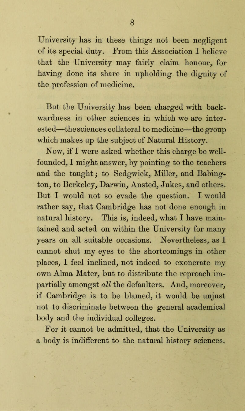 University has in these things not been negligent of its special duty. From this Association I believe that the University may fairly claim honour,, for having done its share in upholding the dignity of the profession of medicine. But the University has been charged with back- wardness in other sciences in which we are inter- ested—the sciences collateral to medicine—the group which makes up the subject of Natural History. Now,, if I were asked whether this charge be well- founded, I might answer, by pointing to the teachers and the taught; to Sedgwick, Miller, and Babing- ton, to Berkeley, Darwin, Ansted, Jukes, and others. But I would not so evade the question. I would rather say, that Cambridge has not done enough in natural history. This is, indeed, what I have main- tained and acted on within the University for many years on all suitable occasions. Nevertheless, as I cannot shut my eyes to the shortcomings in other places, I feel inclined, not indeed to exonerate my own Alma Mater, but to distribute the reproach im- partially amongst all the defaulters. And, moreover, if Cambridge is to be blamed, it would be unjust not to discriminate between the general academical body and the individual colleges. For it cannot be admitted, that the University as a body is indifferent to the natural history sciences.