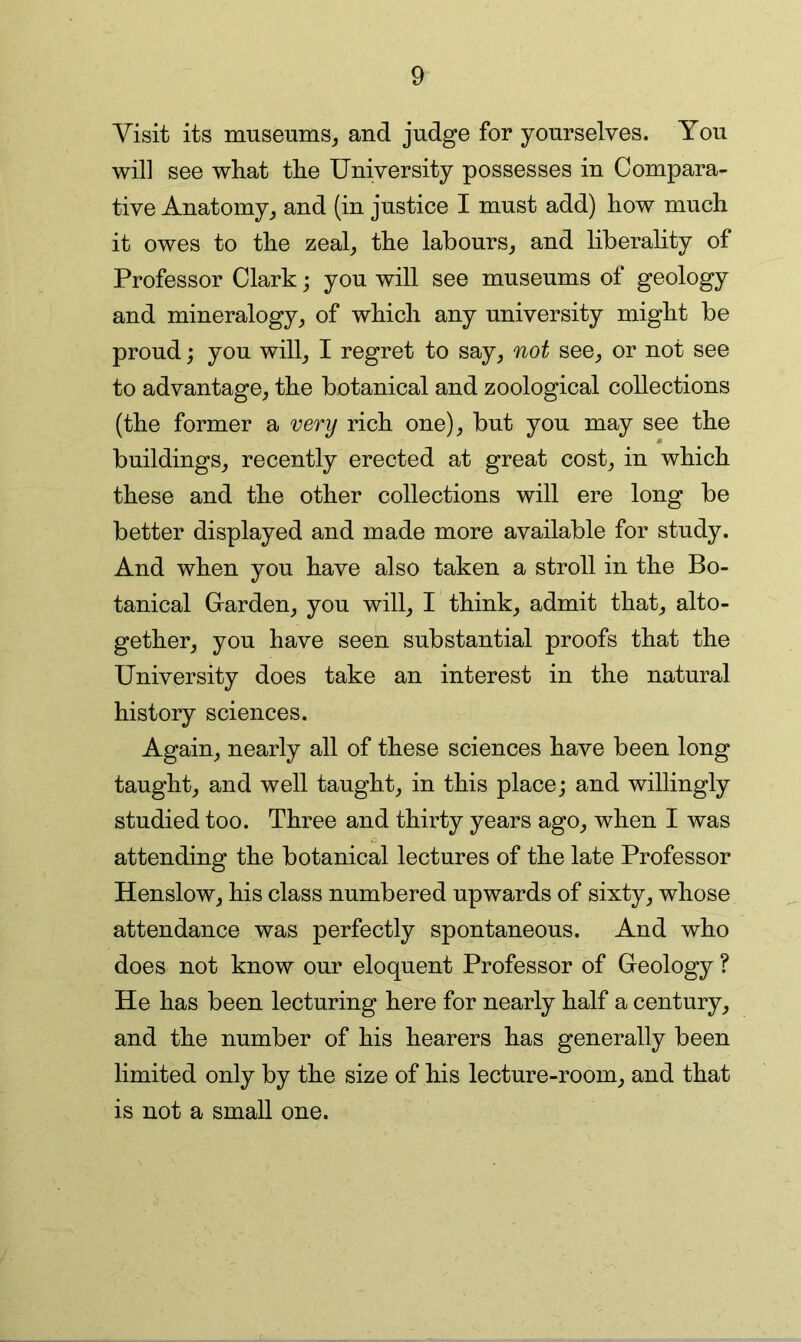 Visit its museums^ and judge for yourselves. You will see what the University possesses in Compara- tive Anatomy^ and (in justice I must add) how much it owes to the zeal^ the labours^ and liberality of Professor Clark; you will see museums of geology and mineralogy,, of which any university might be proud; you will^ I regret to say, not see, or not see to advantage, the botanical and zoological collections (the former a very rich one), but you may see the buildings, recently erected at great cost, in which these and the other collections will ere long be better displayed and made more available for study. And when you have also taken a stroll in the Bo- tanical Garden, you will, I think, admit that, alto- gether, you have seen substantial proofs that the University does take an interest in the natural history sciences. Again, nearly all of these sciences have been long taught, and well taught, in this place; and willingly studied too. Three and thirty years ago, when I was attending the botanical lectures of the late Professor Henslow, his class numbered upwards of sixty, whose attendance was perfectly spontaneous. And who does not know our eloquent Professor of Geology ? He has been lecturing here for nearly half a century, and the number of his hearers has generally been limited only by the size of his lecture-room, and that is not a small one.