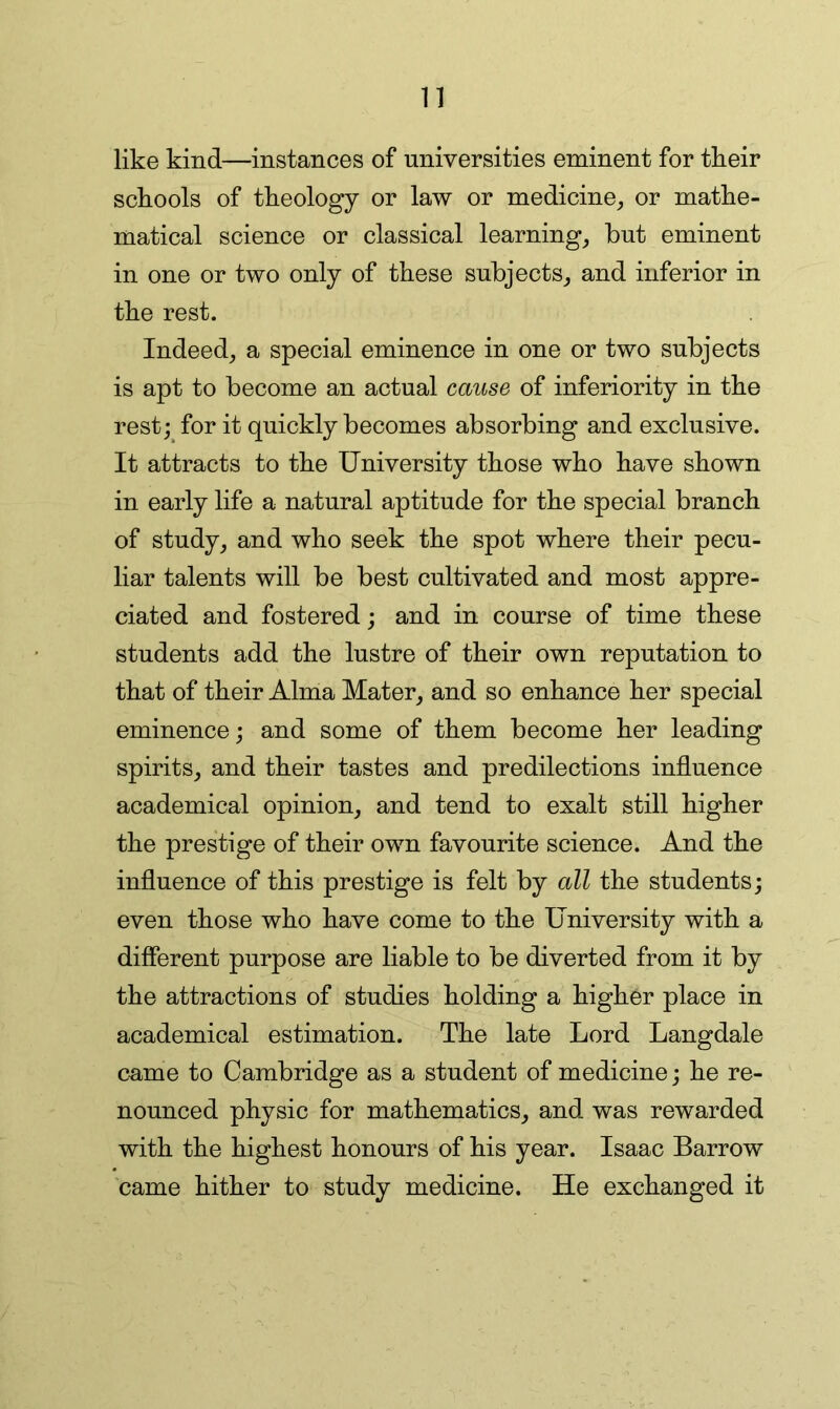 n like kind—instances of universities eminent for their schools of theology or law or medicine, or mathe- matical science or classical learning, but eminent in one or two only of these subjects, and inferior in the rest. Indeed, a special eminence in one or two subjects is apt to become an actual cause of inferiority in the rest; for it quickly becomes absorbing and exclusive. It attracts to the University those who have shown in early life a natural aptitude for the special branch of study, and who seek the spot where their pecu- liar talents will be best cultivated and most appre- ciated and fostered; and in course of time these students add the lustre of their own reputation to that of their Alma Mater, and so enhance her special eminence; and some of them become her leading spirits, and their tastes and predilections influence academical opinion, and tend to exalt still higher the prestige of their own favourite science. And the influence of this prestige is felt by all the students; even those who have come to the University with a different purpose are liable to be diverted from it by the attractions of studies holding a higher place in academical estimation. The late Lord Langdale came to Cambridge as a student of medicine; he re- nounced physic for mathematics, and was rewarded with the highest honours of his year. Isaac Barrow came hither to study medicine. He exchanged it