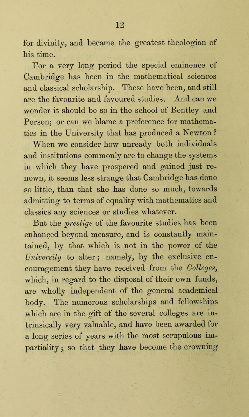 for divinity^ and became the greatest theologian of bis time. For a very long period the special eminence of Cambridge has been in the mathematical sciences and classical scholarship. These have been^ and still are the favourite and favoured studies. And can we wonder it should be so in the school of Bentley and Person; or can we blame a preference for mathema- tics in the University that has produced a Newton ? When we consider how unready both individuals and institutions commonly are to change the systems in which they have prospered and gained just re- nown_, it seems less strange that Cambridge has done so little, than that she has done so much, towards admitting to terms of equality with mathematics and classics any sciences or studies whatever. But the prestige of the favourite studies has been enhanced beyond measure, and is constantly main- tained, by that which is not in the power of the University to alter; namely, by the exclusive en- couragement they have received from the Colleges, which, in regard to the disposal of their own funds, are wholly independent of the general academical body. The numerous scholarships and fellowships which are in the gift of the several colleges are in- trinsically very valuable, and. have been awarded for a long series of years with the most scrupulous im- partiality ; so that they have become the crowning