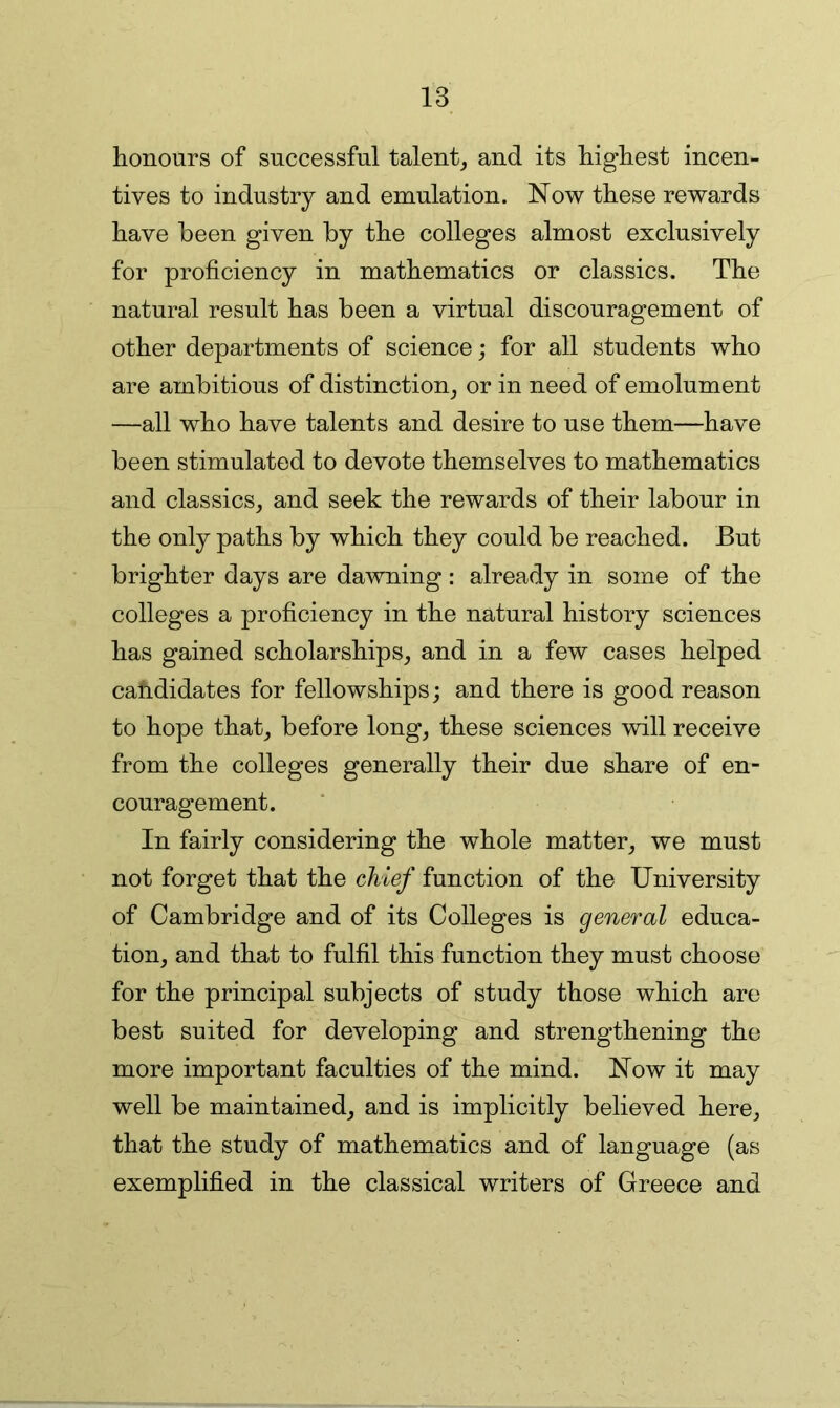 honours of successful talent, and its highest incen- tives to industry and emulation. Now these rewards have been given by the colleges almost exclusively for proficiency in mathematics or classics. The natural result has been a virtual discouragement of other departments of science; for all students who are ambitious of distinction, or in need of emolument —all who have talents and desire to use them—have been stimulated to devote themselves to mathematics and classics, and seek the rewards of their labour in the only paths by which they could be reached. But brighter days are dawning: already in some of the colleges a proficiency in the natural history sciences has gained scholarships, and in a few cases helped cahdidates for fellowships j and there is good reason to hope that, before long, these sciences will receive from the colleges generally their due share of en- couragement. In fairly considering the whole matter, we must not forget that the chief function of the University of Cambridge and of its Colleges is general educa- tion, and that to fulfil this function they must choose for the principal subjects of study those which are best suited for developing and strengthening the more important faculties of the mind. Now it may well be maintained, and is implicitly believed here, that the study of mathematics and of language (as exemplified in the classical writers of Greece and