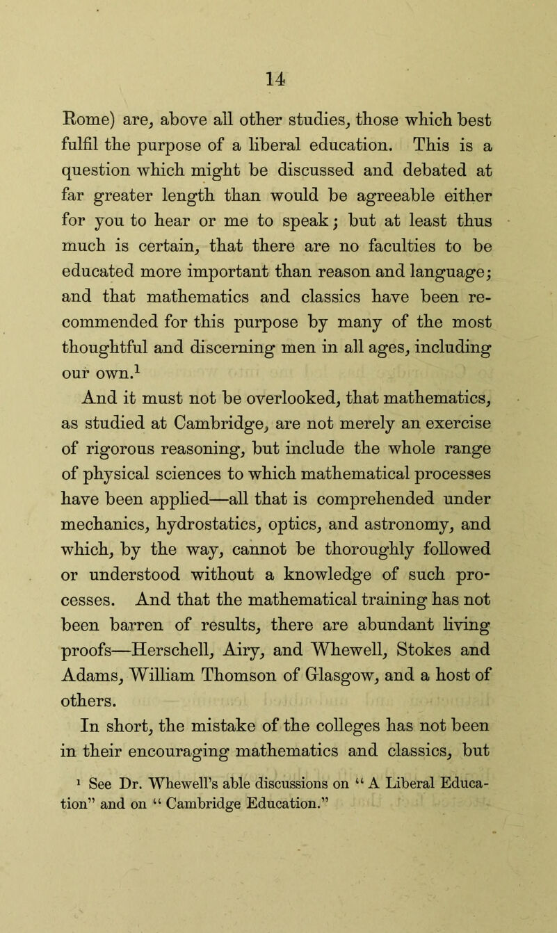 Rome) are_, above all other studies,, those which best fulfil the purpose of a liberal education. This is a question which might be discussed and debated at far greater length than would be agreeable either for you to hear or me to speak; but at least thus much is certain^ that there are no faculties to be educated more important than reason and language; and that mathematics and classics have been re- commended for this purpose by many of the most thoughtful and discerning men in all ages,, including our own.^ And it must not be overlooked,, that mathematics, as studied at Cambridge, are not merely an exercise of rigorous reasoning, but include the whole range of physical sciences to which mathematical processes have been apphed—all that is comprehended under mechanics, hydrostatics, optics, and astronomy, and which, by the way, cannot be thoroughly followed or understood without a knowledge of such pro- cesses. And that the mathematical training has not been barren of results, there are abundant living proofs—Herschell, Airy, and Whewell, Stokes and Adams, William Thomson of Grlasgow, and a host of others. In short, the mistake of the colleges has not been in their encouraging mathematics and classics, but * See Dr. WhewelFs able discussions on “A Liberal Educa- tion” and on “ Cambridge Education.”