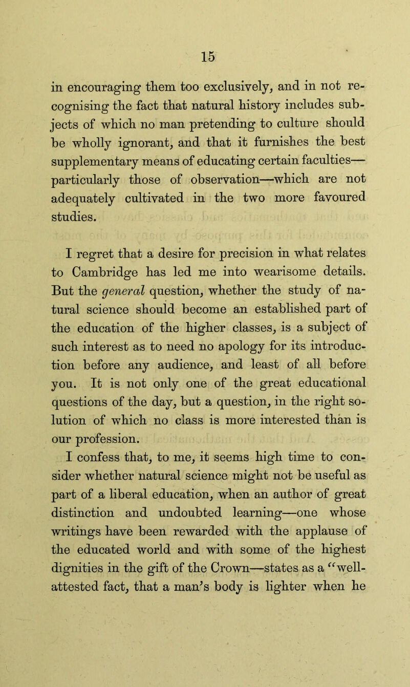 in encouraging tliem too exclusively, and in not re- cognising the fact that natural history includes sub- jects of which no man pretending to culture should be wholly ignorant, and that it furnishes the best supplementary means of educating certain faculties— particularly those of observation—which are not adequately cultivated in the two more favoured studies. I regret that a desire for precision in what relates to Cambridge has led me into wearisome details. But the general question, whether the study of na- tural science should become an established part of the education of the higher classes, is a subject of such interest as to need no apology for its introduc- tion before any audience, and least of all before you. It is not only one of the great educational questions of the day, but a question, in the right so- lution of which no class is more interested than is our profession. I confess that, to me, it seems high time to con- sider whether natural science might not be useful as part of a liberal education, when an author of great distinction and undoubted learning—one whose writings have been rewarded with the applause of the educated world and with some of the highest dignities in the gift of the Crown—states as a ^‘^well- attested fact, that a man^s body is lighter when he