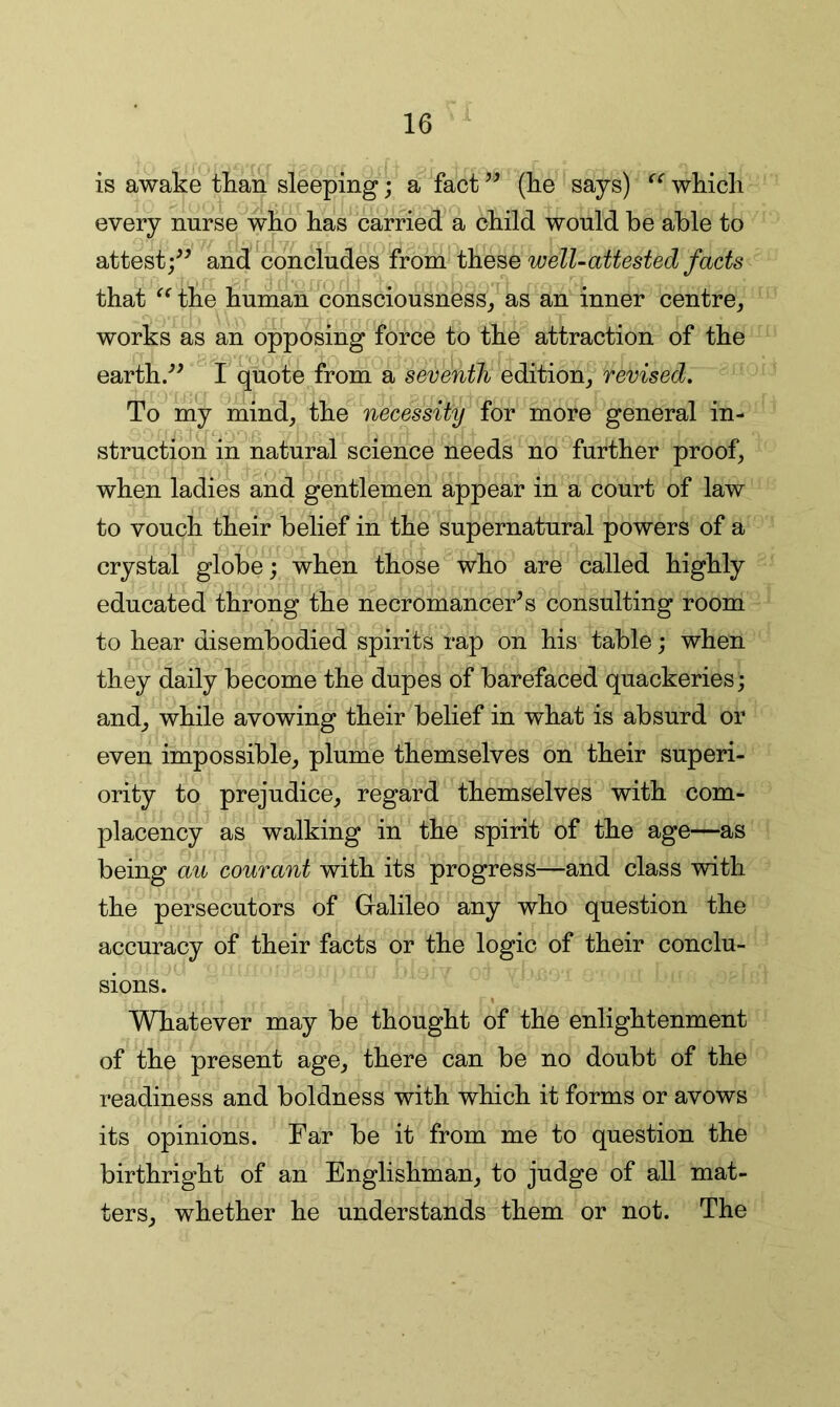is awake than sleeping; a fact (lie says) wkicli every nurse wko has carried a child would be able to attest;^^ and concludes from welUattested facts that the human consciousness^ as an inner centre, works as an opposing force to the attraction of the earth/^ I quote from a seventh edition, revised. To my mind, the necessity for more general in- struction in natural science needs no further proof, when ladies and gentlemen appear in a court of law to vouch their belief in the supernatural powers of a crystal globe; when those who are called highly educated throng the necromancer^ s consulting room to hear disembodied spirits rap on his table; when they daily become the dupes of barefaced quackeries; and, while avowing their belief in what is absurd or even impossible, plume themselves on their superi- ority to prejudice, regard themselves with com- placency as walking in the spirit of the age—as being au courant with its progress—and class with the persecutors of Gralileo any who question the accuracy of their facts or the logic of their conclu- sions. Whatever may be thought of the enlightenment of the present age, there can be no doubt of the readiness and boldness with which it forms or avows its opinions. Far be it from me to question the birthright of an Englishman, to jndge of all mat- ters, whether he understands them or not. The