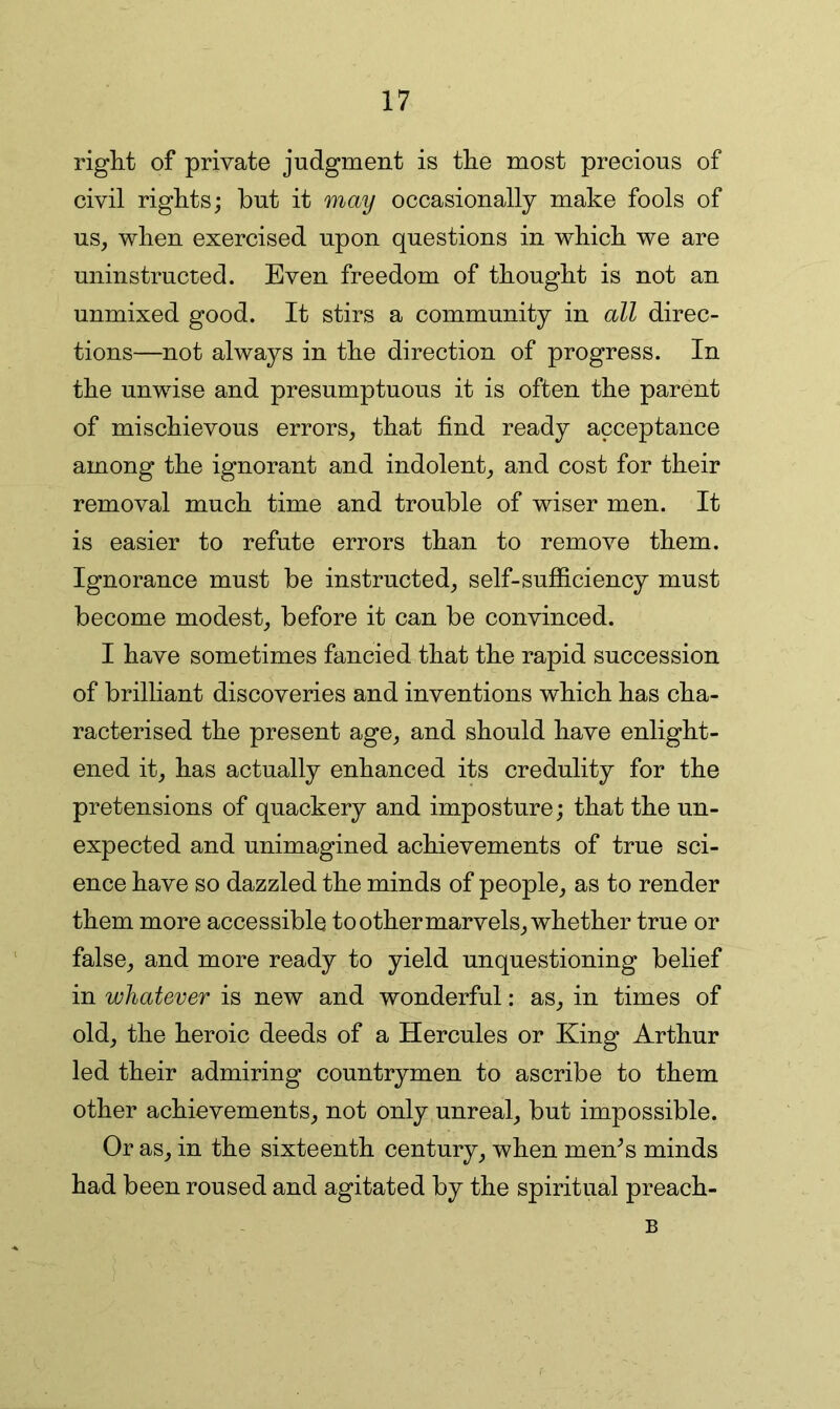 right of private judgment is the most precious of civil rights; but it may occasionally make fools of us, when exercised upon questions in which we are uninstructed. Even freedom of thought is not an unmixed good. It stirs a community in all direc- tions—not always in the direction of progress. In the unwise and presumptuous it is often the parent of mischievous errors, that find ready acceptance among the ignorant and indolent, and cost for their removal much time and trouble of wiser men. It is easier to refute errors than to remove them. Ignorance must be instructed, self-sufficiency must become modest, before it can be convinced. I have sometimes fancied that the rapid succession of brilliant discoveries and inventions which has cha- racterised the present age, and should have enlight- ened it, has actually enhanced its credulity for the pretensions of quackery and imposture; that the un- expected and unimagined achievements of true sci- ence have so dazzled the minds of people, as to render them more accessible to other marvels, whether true or false, and more ready to yield unquestioning belief in whatever is new and wonderful: as, in times of old, the heroic deeds of a Hercules or King Arthur led their admiring countrymen to ascribe to them other achievements, not only unreal, but impossible. Or as, in the sixteenth century, when men^s minds had been roused and agitated by the spiritual preach- B