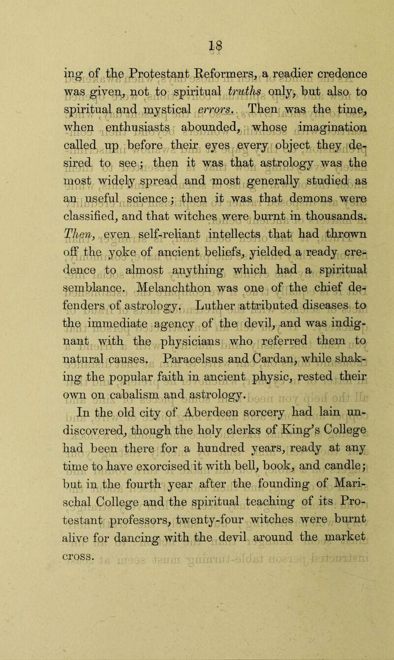ing of .the ^^rotestant Eeformers, a readier credence was given^ not to^- spiritual truths only, but also to spiritual.and,,mystical errors.Then ,was the time, when .^enthusiasts^ abounded, p whose imagination called-up ^before their eyes every^j^object they deq sired to see; then it was that astrology was the most widely spread and most generally studied as an usefuL, science: then it was that demons were classified, and that witches were burnt in thousands. Theri', even self-reliant intellects ^that had thrown off the yoke of ^ncient beliefs, yielded a ready cre- dence to almost anything which had a spiritual semblance. Melanchthon was one of the chief de- fenders of astrology. Luther attributed diseases to the immediate agency of the devil, and was indig- nant with the physicians who referred them to natural causes. Paracelsus and Cardan, while shak- ing the popular faith in ancient physic, rested their own on cabalism and astrology. In the old city of Aberdeen sorcery had lain un- discovered, though the holy clerks of King^s CoUege had been there for a hundred years, ready at any time to have exorcised it with bell, book, and candle; but in the fourth year after the founding of Mari- schal College and the spiritual teaching of its Pro- testant professors, twenty-four witches were burnt alive for dancing with the devil around the market cross.