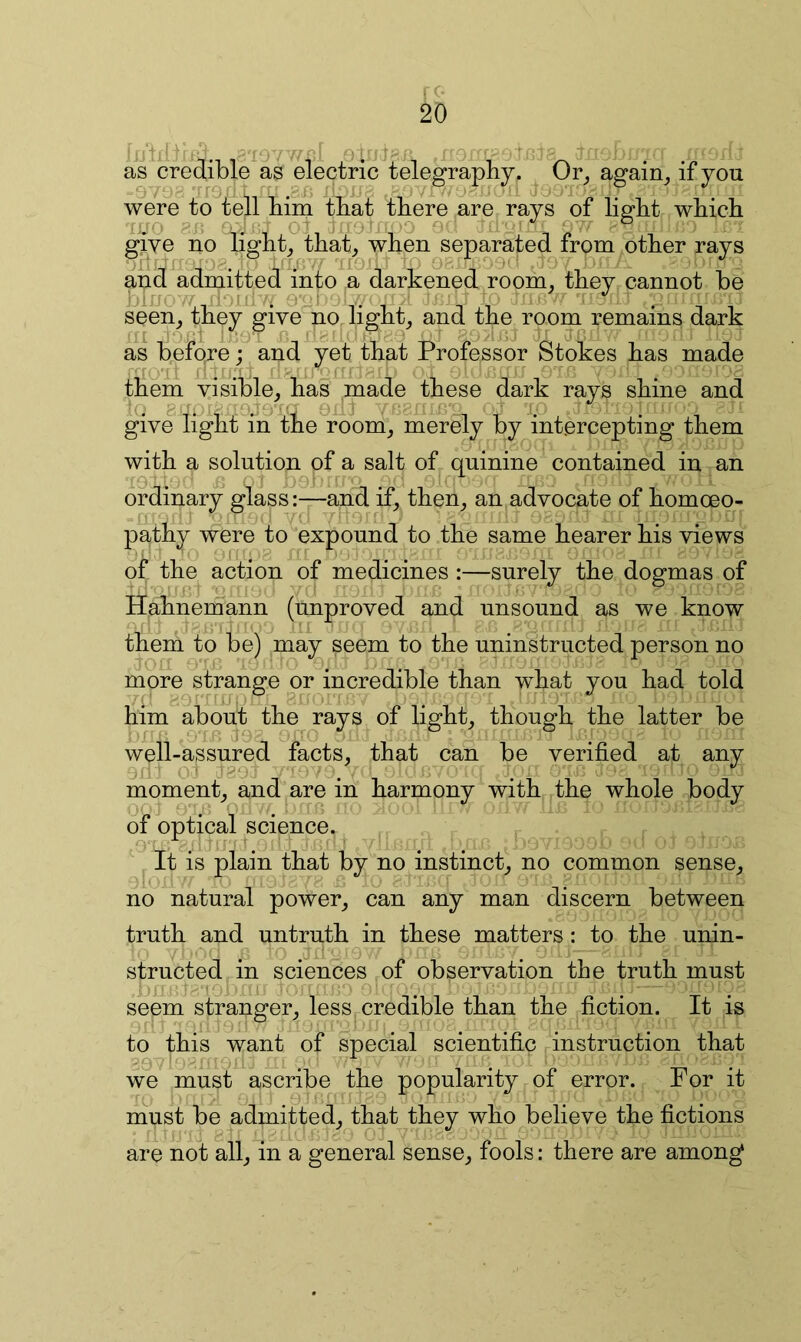 as^credible as electric telegraphy. Or^ again_, if you were to^tell him that there are rays of light which Ti/O 8J ' . O : ' -O O' ''it ° give ho light^ that, when separated from other rays and adniitted into a darkened room, they cannot he seen, they give no light, and the room remains dark as before : and yet that Professor Stokes has made o-' . . o I -j. them visible, has made these dark rays shine and ’(i 8 O' ' dO''' 0 fl’O Q give light in the room, merely by intercepting them with a solution of a salt of quinine contained in an ordinary glassand if, then, an advocate of homoeo- patny were to expound to the same hearer his views of the action of medicines :—surely the dogmas of Hahnemann (unproved and unsound as we know them to be) may seem to the uninstriicted person no more strange or incredible than what you had told him about the ^ays of light, though the latter be well-assured facts, that 0 can o any be verified at moment, and are in harmony with the whole body of optical science. pt is plain that by no instinct, no common sense, no natural power, can any man discern between truth and untruth in these matters: to the unin- . 'O structed in sciences of observation the truth must seem stranger, less credible than the fiction. It is to this want of special scientific instruction that gr , j, . ^ we must ascribe the popularity of error. For it must be admitted, that they who believe the fictions ! _ o j j 2^ are not all, in a general sense, fools: there are among