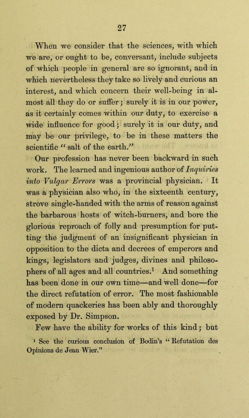 When we consider that the sciences, with which we are, or ought to be, conversant, include subjects of which people in general are so ignorant, and in which nevertheless they take so lively and curious an interest, and which concern their well-being in al- most all they do or suffer; surely it is in our power, as it certainly comes within our duty, to exercise a wide influence for good; surely it is our duty, and may be our privilege, to be in these matters the scientific salt of the earth/^ Our profession has never been backward in such work. The learned and ingenious author of Inquiries into Vulgar Errors was a provincial physician. It was a physician also who, in the sixteenth century, strove single-handed with the arms of reason against the barbarous hosts of witch-burners, and bore the glorious reproach of folly and presumption for put- ting the judgment of an insignificant physician in opposition to the dicta and decrees of emperors and kings, legislators and judges, divines and philoso- phers of all ages and all countries.^ And something has been done in our own time—and well done—for the direct refutation of error. The most fashionable of modern quackeries has been ably and thoroughly exposed by Dr. Simpson. Few have the ability for works of this kind; but ^ See the curious conclusion of Bodin’s “ Refutation des Opinions de Jean Wier.”