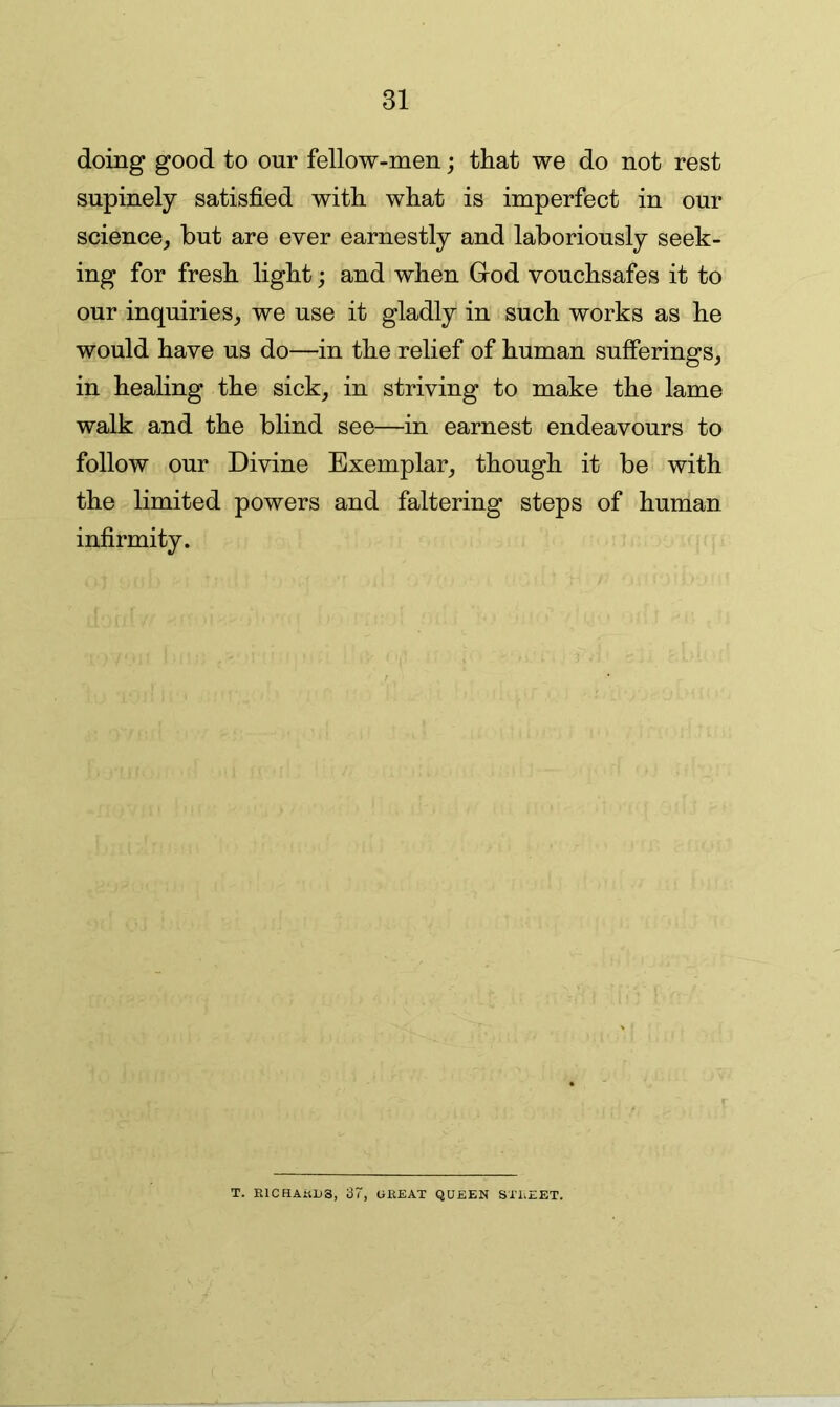 doing good to our fellow-men; that we do not rest supinely satisfied with what is imperfect in our science, but are ever earnestly and laboriously seek- ing for fresh light; and when God vouchsafes it to our inquiries, we use it gladly in such works as he would have us do—in the relief of human sufferings, in healing the sick, in striving to make the lame walk and the blind see—in earnest endeavours to follow our Divine Exemplar, though it be with the limited powers and faltering steps of human infirmity. T. RlCHAnL>3, 37, CiREAT QUEEN STREET.