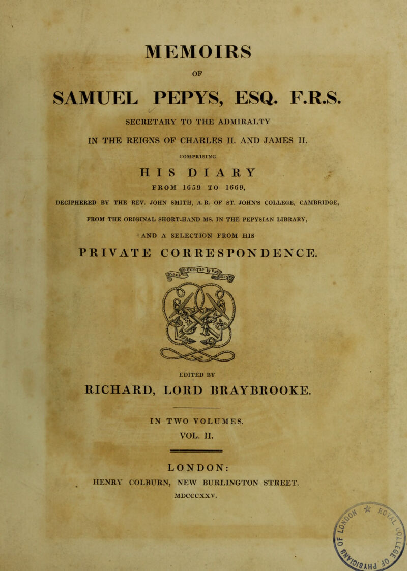 OF SAMUEL PEPYS, ESQ. F.R.S SECRETARY TO THE ADMIRALTY IN THE REIGNS OF CHARLES II. AND JAMES II. COMPRISING HISDIAHY FROM 1659 TO 1669, DECIPHERED BY THE REV. JOHN SMITH, A.B. OF ST. JOHN’S COLLEGE, CAMBRIDGE FROM THE ORIGINAL SHORT-HAND MS. IN THE PEPYSIAN LIBRARY, AND A SELECTION FROM HIS PRIVATE CORRESPONDENCE. EDITED BY RICHARD, LORD BRAYBROOKE. IN TWO VOLUMES. VOL. II. LONDON: HENRY COLBURN, NEW BURLINGTON STREET. MDCCCXXV.