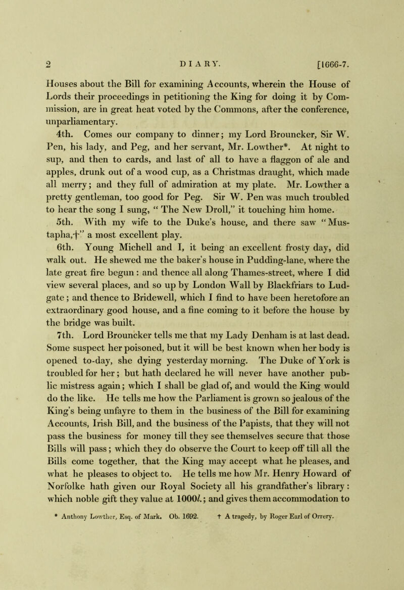 [1666-7. Houses about the Bill for examining Accounts, wherein the House of Lords their proceedings in petitioning the King for doing it by Com- mission, are in great heat voted by the Commons, after the conference, unparliamentary. 4th. Comes our company to dinner; my Lord Brouncker, Sir W. Pen, his lady, and Peg, and her servant, Mr. Lowther*. At night to sup, and then to cards, and last of all to have a flaggon of ale and apples, drunk out of a wood cup, as a Christmas draught, which made all merry; and they full of admiration at my plate. Mr. Lowther a pretty gentleman, too good for Peg. Sir W. Pen was much troubled to hear the song I sung, “ The New Droll,” it touching him home. 5th. With my wife to the Duke’s house, and there saw “Mus- tapha,*p” a most excellent play. 6th. Young Michell and I, it being an excellent frosty day, did walk out. He shewed me the baker’s house in Pudding-lane, where the late great fire begun : and thence all along Thames-street, where I did vievv several places, and so up by London Wall by Blackfriars to Lud- gate ; and thence to Bridewell, which I find to have been heretofore an extraordinary good house, and a fine coming to it before the house by the bridge was built. 7th. Lord Brouncker tells me that my Lady Denham is at last dead. Some suspect her poisoned, but it will be best known when her body is opened to-day, she dying yesterday morning. The Duke of York is troubled for her; but hath declared he will never have another pub- lic mistress again; which I shall be glad of, and would the King would do the like. He tells me how the Parliament is grown so jealous of the King’s being unfayre to them in the business of the Bill for examining Accounts, Irish Bill, and the business of the Papists, that they will not pass the business for money till they see themselves secure that those Bills will pass; which they do observe the Court to keep off till all the Bills come together, that the King may accept what he pleases, and what he pleases to object to. He tells me how Mr. Henry Howard of Norfolke hath given our Royal Society all his grandfather’s library: which noble gift they value at 1000/.; and gives them accommodation to * Anthony Lowther, Esq. of Mark. Ob. 1692. t A tragedy, by Roger Earl of Orrery.