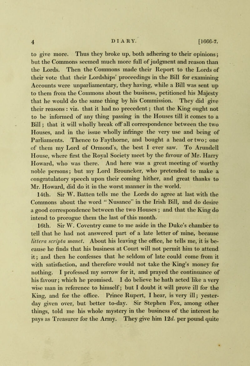 to give more. Thus they broke up, both adhering to their opinions; but the Commons seemed much more full of judgment and reason than the Lords. Then the Commons made their Report to the Lords of their vote that their Lordships’ proceedings in the Bill for examining Accounts were unparliamentary, they having, while a Bill was sent up to them from the Commons about the business, petitioned his Majesty that he would do the same thing by his Commission. They did give their reasons : viz. that it had no precedent; that the King ought not to be informed of any thing passing in the Houses till it comes to a Bill; that it will wholly break off all correspondence between the two Houses, and in the issue wholly infringe the very use and being of Parliaments. Thence to Faythorne, and bought a head or two; one of them my Lord of Ormond’s, the best I ever saw. To Arundell House, where first the Royal Society meet by the favour of Mr. Harry Howard, who was there. And here was a great meeting of worthy noble persons; but my Lord Brouncker, who pretended to make a congratulatory speech upon their coming hither, and great thanks to Mr. Howard, did do it in the worst manner in the world. 14th. Sir W. Batten tells me the Lords do agree at last with the Commons about the word “ Nusance” in the Irish Bill, and do desire a good correspondence between the two Houses ; and that the King do intend to prorogue them the last of this month. 16th. Sir W. Coventry came to me aside in the Duke’s chamber to tell that he had not answered part of a late letter of mine, because littera scripta manet. About his leaving the office, he tells me, it is be- cause he finds that his business at Court will not permit him to attend it; and then he confesses that he seldom of late could come from it with satisfaction, and therefore would not take the King’s money for nothing. I professed my sorrow for it, and prayed the continuance of his favour; which he promised. I do believe he hath acted like a very wise man in reference to himself; but I doubt it will prove ill for the King, and for the office. Prince Rupert, I hear, is very ill; yester- day given over, but better to-day. Sir Stephen Fox, among other things, told me his whole mystery in the business of the interest he pays as Treasurer for the Army. They give him \2d. per pound quite