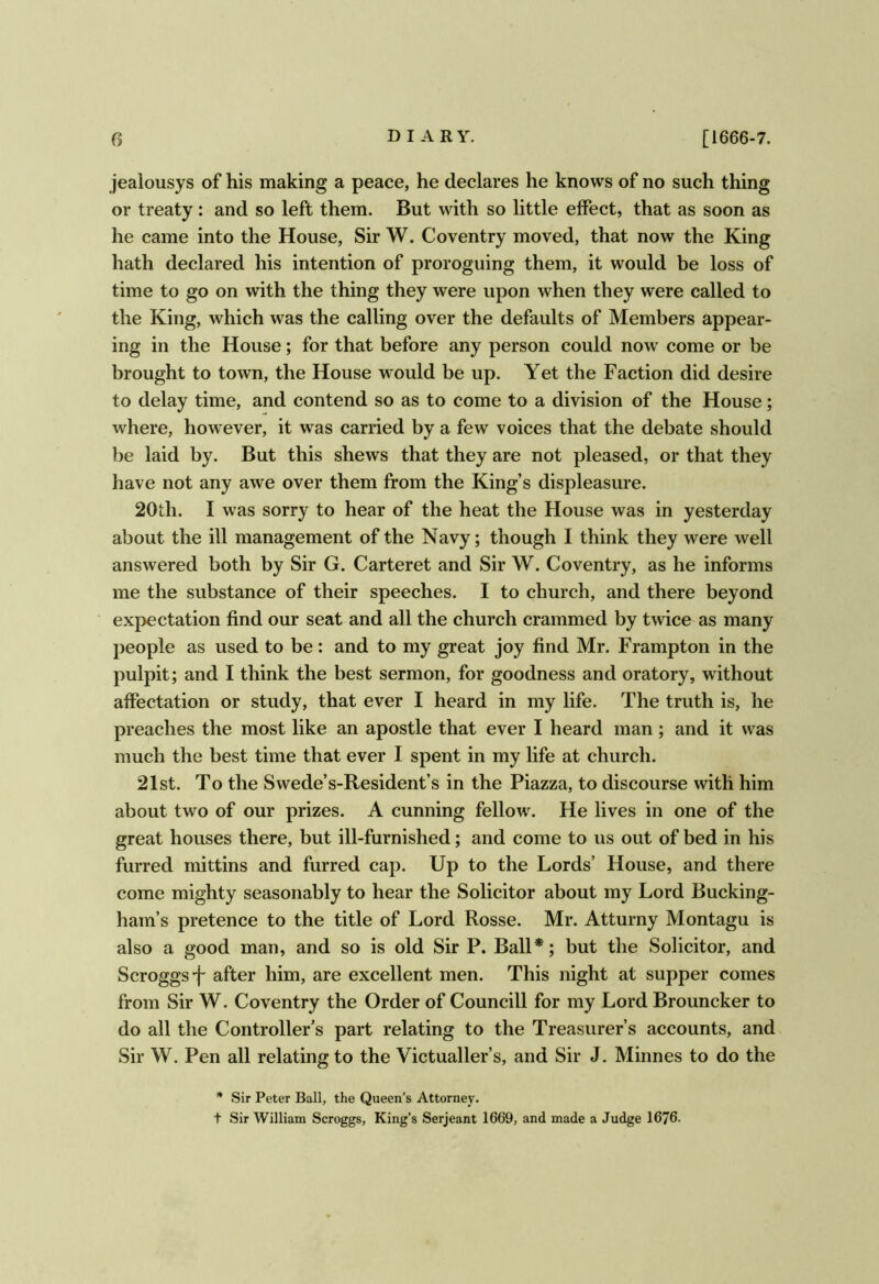 jealousys of his making a peace, he declares he knows of no such thing or treaty: and so left them. But with so little effect, that as soon as he came into the House, Sir W. Coventry moved, that now the King hath declared his intention of proroguing them, it would be loss of time to go on with the thing they were upon when they were called to the King, which was the calling over the defaults of Members appear- ing in the House; for that before any person could now come or be brought to town, the House would be up. Yet the Faction did desire to delay time, and contend so as to come to a division of the House; where, however, it was carried by a few voices that the debate should be laid by. But this shews that they are not pleased, or that they have not any awe over them from the King’s displeasure. 20th. I was sorry to hear of the heat the House was in yesterday about the ill management of the Navy; though I think they were well answered both by Sir G. Carteret and Sir W. Coventry, as he informs me the substance of their speeches. I to church, and there beyond expectation find our seat and all the church crammed by twice as many people as used to be: and to my great joy find Mr. Frampton in the pulpit; and I think the best sermon, for goodness and oratory, without affectation or study, that ever I heard in my life. The truth is, he preaches the most like an apostle that ever I heard man ; and it was much the best time that ever I spent in my life at church. 21st. To the Swede’s-Resident’s in the Piazza, to discourse with him about two of our prizes. A cunning fellow. He lives in one of the great houses there, but ill-furnished; and come to us out of bed in his furred mittins and furred cap. Up to the Lords’ House, and there come mighty seasonably to hear the Solicitor about my Lord Bucking- ham’s pretence to the title of Lord Rosse. Mr. Atturny Montagu is also a good man, and so is old Sir P. Ball*; but the Solicitor, and Scroggs-f after him, are excellent men. This night at supper comes from Sir W. Coventry the Order of Councill for my Lord Brouncker to do all the Controller’s part relating to the Treasurer’s accounts, and Sir W. Pen all relating to the Victualler’s, and Sir J. Minnes to do the * Sir Peter Ball, the Queen’s Attorney. t Sir William Scroggs, King’s Serjeant 1669, and made a Judge 1676.