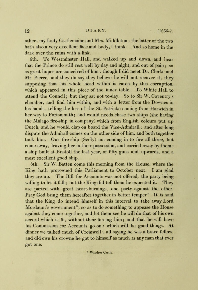 others my Lady Castlemaine and Mrs. Middleton : the latter of the two hath also a very excellent face and body, I think. And so home in the dark over the ruins with a link. 6th. To Westminster Hall, and walked up and down, and hear that the Prince do still rest well by day and night, and out of pain ; so as great hopes are conceived of him : though I did meet Dr. Clerke and Mr. Pierce, and they do say they believe he will not recover it, they supposing that his whole head within is eaten by this corruption, which appeared in this piece of the inner table. To White Hall to attend the Council; but they sat not to-day. So to Sir W. Coventry’s chamber, and find him within, and with a letter from the Downes in his hands, telling the loss of the St. Patricke coming from Harwich in her way to Portsmouth; and would needs chase two ships (she having the Malago fire-ship in company) which from English colours put up Dutch, and he would clap on board the Vice-Admirall; and after long dispute the Admirall comes on the other side of him, and both together took him. Our fire-ship (Seely) not coming in to fire all three, but come away, leaving her in their possession, and carried away by them : a ship built at Bristoll the last year, of fifty guns and upwards, and a most excellent good ship. 8th. Sir W. Batten come this morning from the House, where the King hath prorogued this Parliament to October next. I am glad they are up. The Bill for Accounts was not offered, the party being willing to let it fall; but the King did tell them he expected it. They are parted with great heart-burnings, one party against the other. Pray God bring them hereafter together in better temper! It is said that the King do intend himself in this interval to take away Lord Mordaunt’s government*, so as to do something to appease the House against they come together, and let them see he will do that of his own accord which is fit, without their forcing him; and that he will have his Commission for Accounts go on : which will be good things. At dinner we talked much of Cromwell; all saying he w'as a brave fellow, and did owe his crowne he got to himself as much as any man that ever got one. * Windsor Castle.