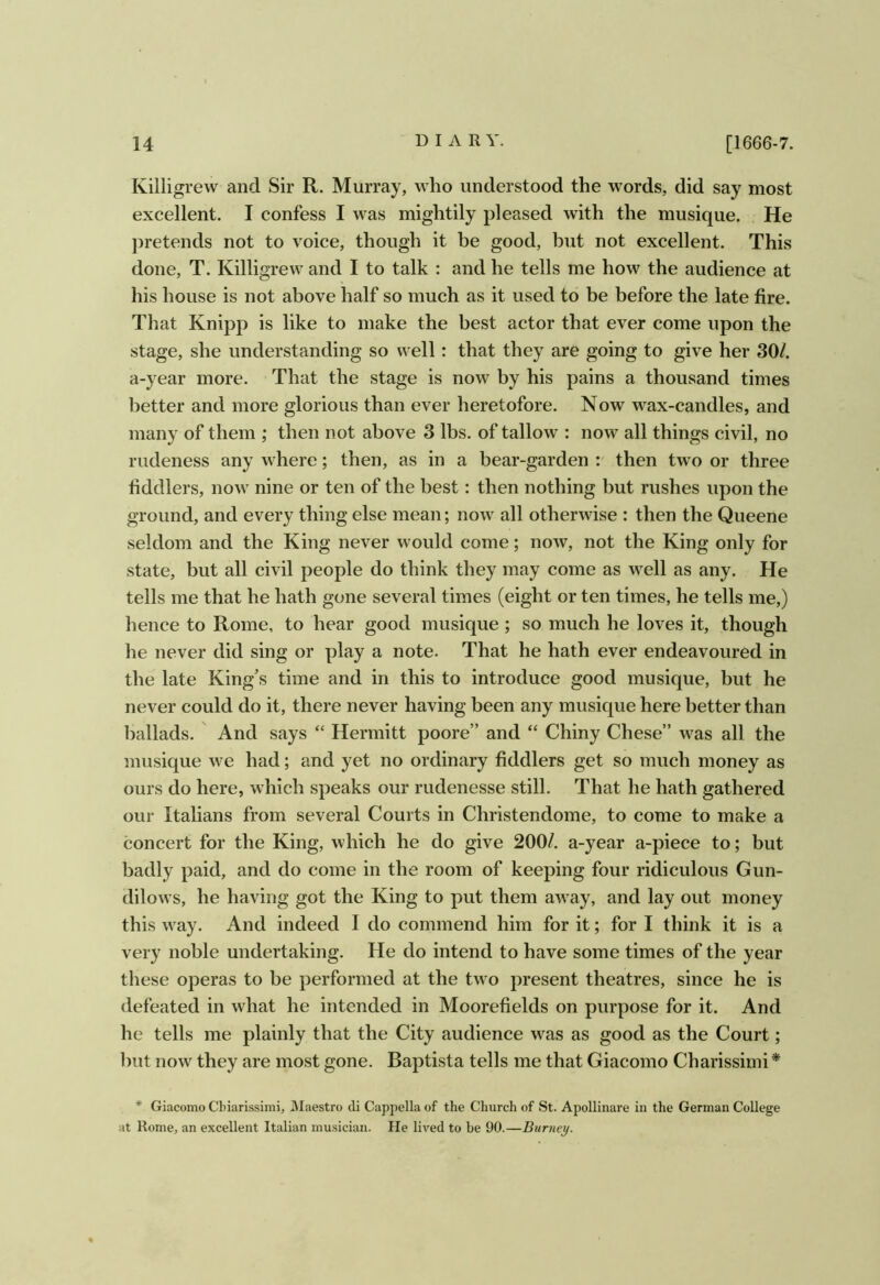 Killigrew and Sir R. Murray, who understood the words, did say most excellent. I confess I was mightily pleased with the musique. He pretends not to voice, though it be good, but not excellent. This done, T. Killigrew and I to talk : and he tells me how the audience at his house is not above half so much as it used to be before the late fire. That Knipp is like to make the best actor that ever come upon the stage, she understanding so well: that they are going to give her 30/. a-year more. That the stage is now by his pains a thousand times better and more glorious than ever heretofore. Now wax-candles, and many of them ; then not above 3 lbs. of tallow : now all things civil, no rudeness any where; then, as in a bear-garden : then two or three fiddlers, now nine or ten of the best: then nothing but rushes upon the ground, and every thing else mean; now all otherwise : then the Queene seldom and the King never would come; now, not the King only for state, but all civil people do think they may come as well as any. He tells me that he hath gone several times (eight or ten times, he tells me,) hence to Rome, to hear good musique ; so much he loves it, though he never did sing or play a note. That he hath ever endeavoured in the late King’s time and in this to introduce good musique, but he never could do it, there never having been any musique here better than ballads. And says “ Hermitt poore” and “ Chiny Chese” was all the musique we had; and yet no ordinary fiddlers get so much money as ours do here, which speaks our rudenesse still. That he hath gathered our Italians from several Courts in Christendome, to come to make a concert for the King, which he do give 200/. a-year a-piece to; but badly paid, and do come in the room of keeping four ridiculous Gun- dilows, he having got the King to put them away, and lay out money this way. And indeed I do commend him for it; for I think it is a very noble undertaking. He do intend to have some times of the year these operas to be performed at the two present theatres, since he is defeated in what he intended in Moorefields on purpose for it. And he tells me plainly that the City audience was as good as the Court; but now they are most gone. Baptista tells me that Giacomo Charissiini * * Giacomo Cbiarissimi, Maestro di Cappella of the Church of St. Apollinare in the German College at Rome, an excellent Italian musician. He lived to be 90.—Burney.