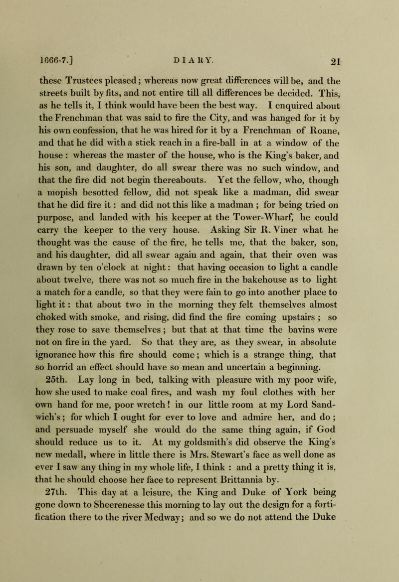 these Trustees pleased; whereas now great differences will be, and the streets built by fits, and not entire till all differences be decided. This, as he tells it, I think would have been the best way. I enquired about the Frenchman that was said to fire the City, and was hanged for it by his own confession, that he was hired for it by a Frenchman of Roane, and that he did with a stick reach in a fire-ball in at a window of the house : whereas the master of the house, who is the King’s baker, and his son, and daughter, do all swear there was no such window, and that the fire did not begin thereabouts. Yet the fellow, who, though a mopish besotted fellow, did not speak like a madman, did swear that he did fire it: and did not this like a madman ; for being tried on purpose, and landed with his keeper at the Tower-Wharf, he could carry the keeper to the very house. Asking Sir R. Viner what he thought was the cause of the fire, he tells me, that the baker, son, and his daughter, did all swear again and again, that their oven was drawn by ten o’clock at night: that having occasion to light a candle about twelve, there was not so much fire in the bakehouse as to light a match for a candle, so that they were fain to go into another place to light it: that about two in the morning they felt themselves almost choked with smoke, and rising, did find the fire coming upstairs ; so they rose to save themselves; but that at that time the bavins were not on fire in the yard. So that they are, as they swear, in absolute ignorance how this fire should come; which is a strange thing, that so horrid an effect should have so mean and uncertain a beginning. 25th. Lay long in bed, talking with pleasure with my poor wife, how she used to make coal fires, and wash my foul clothes with her own hand for me, poor wretch! in our little room at my Lord Sand- wich’s ; for which I ought for ever to love and admire her, and do ; and persuade myself she would do the same thing again, if God should reduce us to it. At my goldsmith’s did observe the King’s new medall, where in little there is Mrs. Stewart’s face as well done as ever I saw any thing in my whole life, I think : and a pretty thing it is, that he should choose her face to represent Brittannia by. 27th. This day at a leisure, the King and Duke of York being gone down to Sheerenesse this morning to lay out the design for a forti- fication there to the river Medway; and so we do not attend the Duke