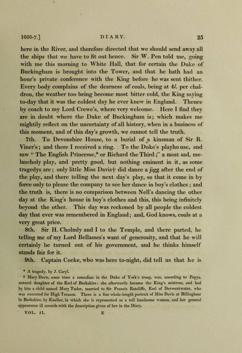 here in the River, and therefore directed that we should send away all the ships that we have to fit out hence. Sir W. Pen told me, going with me this morning to White Hall, that for certain the Duke of Buckingham is brought into the Tower, and that he hath had an hour’s private conference with the King before he was sent thither. Every body complains of the dearness of coals, being at 4/. per chal- dron, the weather too being become most bitter cold, the King saying to-day that it was the coldest day he ever knew in England. Thence by coach to my Lord Crewe’s, where very welcome. Here I find they are in doubt where the Duke of Buckingham is; which makes me mightily reflect on the uncertainty of all history, when in a business of this moment, and of this day’s growth, we cannot tell the truth. 7th. To Devonshire House, to a burial of a kinsman of Sir R. Viner’s; and there I received a ring. To the Duke’s playho use, and saw “ The English Princesse,* or Richard the Thirda most sad, me- lancholy play, and pretty good, but nothing eminent in it, as some tragedys are; only little Miss Davis-f- did dance a jigg after the end of the play, and there telling the next day’s play, so that it come in by force only to please the company to see her dance in boy’s clothes ; and the truth is, there is no comparison between Nell’s dancing the other day at the King’s house in boy’s clothes and this, this being infinitely beyond the other. This day was reckoned by all people the coldest day that ever was remembered in England; and, God knows, coals at a very great price. 8th. Sir H. Cholmly and I to the Temple, and there parted, he telling me of my Lord Bellasses’s want of generosity, and that he will certainly be turned out of his government, and he thinks himself stands fair for it. 9th. Captain Cocke, who was here to-night, did tell us that he is * A tragedy, by J. Caryl. t Mary Davis, some time a comedian in the Duke of York’s troop, was, according to Pepys, natural daughter of the Earl of Berkshire: she afterwards became the King’s mistress, and had by him a child named Mary Tudor, married to Sir Francis Ratcliffe, Earl of Derwentwater, who was executed for High Treason. There is a fine whole-length portrait of Miss Davis at Billingbear in Berkshire, by Kneller, in which she is represented as a tall handsome woman, and her general appearance ill accords with the description given of her in the Diary. VOL. II. E