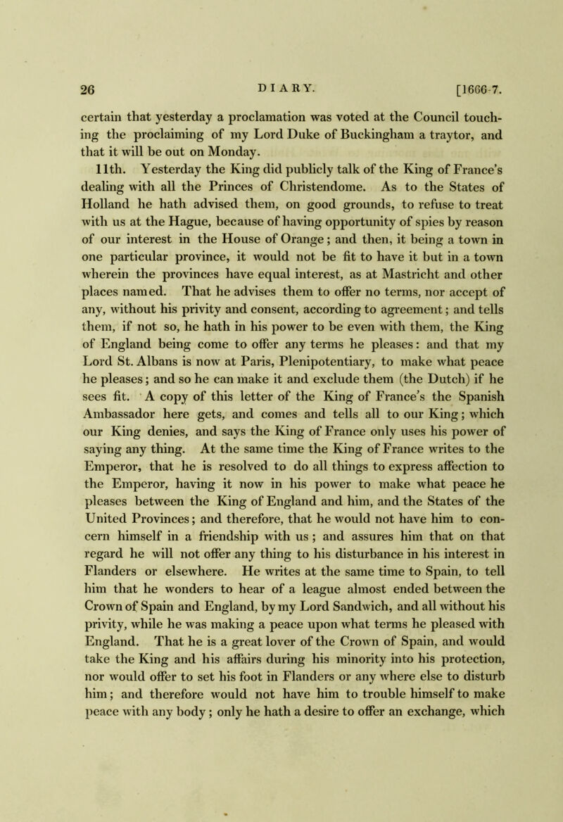 certain that yesterday a proclamation was voted at the Council touch- ing the proclaiming of my Lord Duke of Buckingham a traytor, and that it will be out on Monday. 11th. Yesterday the King did publicly talk of the King of France’s dealing with all the Princes of Christendome. As to the States of Holland he hath advised them, on good grounds, to refuse to treat with us at the Hague, because of having opportunity of spies by reason of our interest in the House of Orange; and then, it being a town in one particular province, it would not be fit to have it but in a town wherein the provinces have equal interest, as at Mastricht and other places named. That he advises them to offer no terms, nor accept of any, without his privity and consent, according to agreement; and tells them, if not so, he hath in his power to be even with them, the King of England being come to offer any terms he pleases: and that my Lord St. Albans is now at Paris, Plenipotentiary, to make what peace he pleases; and so he can make it and exclude them (the Dutch) if he sees fit. ‘ A copy of this letter of the King of France’s the Spanish Ambassador here gets, and comes and tells all to our King; which our King denies, and says the King of France only uses his power of saying any thing. At the same time the King of France writes to the Emperor, that he is resolved to do all things to express affection to the Emperor, having it now in his power to make what peace he pleases between the King of England and him, and the States of the United Provinces; and therefore, that he would not have him to con- cern himself in a friendship with us; and assures him that on that regard he will not offer any thing to his disturbance in his interest in Flanders or elsewhere. He writes at the same time to Spain, to tell him that he wonders to hear of a league almost ended between the Crown of Spain and England, by my Lord Sandwich, and all without his privity, while he was making a peace upon what terms he pleased with England. That he is a great lover of the Crown of Spain, and would take the King and his affairs during his minority into his protection, nor would offer to set his foot in Flanders or any where else to disturb him; and therefore w^ould not have him to trouble himself to make peace with any body; only he hath a desire to offer an exchange, which