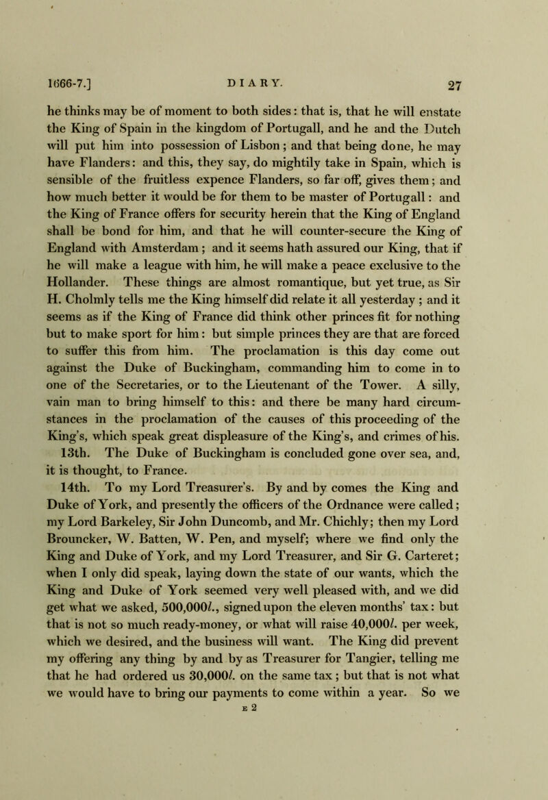 he thinks may be of moment to both sides: that is, that he will enstate the King of Spain in the kingdom of Portugall, and he and the Dutch will put him into possession of Lisbon; and that being done, he may have Flanders: and this, they say, do mightily take in Spain, which is sensible of the fruitless expence Flanders, so far off, gives them; and how much better it would be for them to be master of Portugall: and the King of France offers for security herein that the King of England shall be bond for him, and that he will counter-secure the King of England with Amsterdam; and it seems hath assured our King, that if he will make a league with him, he will make a peace exclusive to the Hollander. These things are almost romantique, but yet true, as Sir H. Cholmly tells me the King himself did relate it all yesterday ; and it seems as if the King of France did think other princes fit for nothing but to make sport for him: but simple princes they are that are forced to suffer this from him. The proclamation is this day come out against the Duke of Buckingham, commanding him to come in to one of the Secretaries, or to the Lieutenant of the Tower. A silly, vain man to bring himself to this: and there be many hard circum- stances in the proclamation of the causes of this proceeding of the King’s, which speak great displeasure of the King’s, and crimes of his. 13th. The Duke of Buckingham is concluded gone over sea, and, it is thought, to France. 14th. To my Lord Treasurer’s. By and by comes the King and Duke of York, and presently the officers of the Ordnance were called; my Lord Barkeley, Sir John Duncomb, and Mr. Chichly; then my Lord Brouncker, W. Batten, W. Pen, and myself; where we find only the King and Duke of York, and my Lord Treasurer, and Sir G. Carteret; when I only did speak, laying down the state of our wants, which the King and Duke of York seemed very well pleased with, and we did get what we asked, 500,000/., signed upon the eleven months’ tax: but that is not so much ready-money, or what will raise 40,000/. per week, which we desired, and the business will want. The King did prevent my offering any thing by and by as Treasurer for Tangier, telling me that he had ordered us 30,000/. on the same tax; but that is not what we would have to bring our payments to come within a year. So we E 2