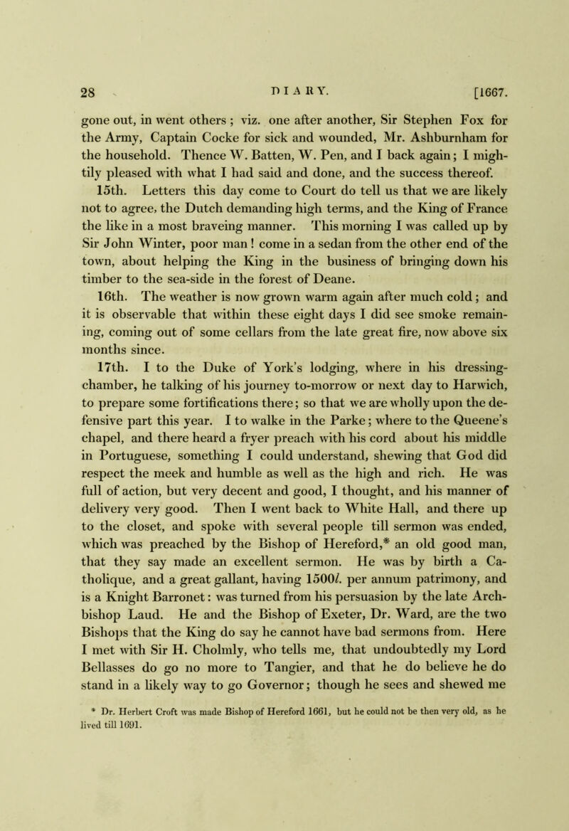 gone out, in went others ; viz. one after another, Sir Stephen Fox for the Army, Captain Cocke for sick and wounded, Mr. Ashburnham for the household. Thence W. Batten, W. Pen, and I back again; I migh- tily pleased with what I had said and done, and the success thereof. 15th. Letters this day come to Court do tell us that we are likely not to agree, the Dutch demanding high terms, and the King of France the like in a most braveing manner. This morning I was called up by Sir John Winter, poor man ! come in a sedan from the other end of the town, about helping the King in the business of bringing down his timber to the sea-side in the forest of Deane. 16th. The weather is now grown warm again after much cold; and it is observable that within these eight days I did see smoke remain- ing, coming out of some cellars from the late great fire, now above six months since. 17th. I to the Duke of York’s lodging, where in his dressing- chamber, he talking of his journey to-morrow or next day to Harwich, to prepare some fortifications there; so that we are wholly upon the de- fensive part this year. I to walke in the Parke; where to the Queene’s chapel, and there heard a fryer preach with his cord about his middle in Portuguese, something I could understand, shewing that God did respect the meek and humble as well as the high and rich. He was full of action, but very decent and good, I thought, and his manner of delivery very good. Then 1 went back to White Hall, and there up to the closet, and spoke with several people till sermon was ended, which was preached by the Bishop of Hereford,* an old good man, that they say made an excellent sermon. He was by birth a Ca- tholique, and a great gallant, having 1500/. per annum patrimony, and is a Knight Barronet: was turned from his persuasion by the late Arch- bishop Laud. He and the Bishop of Exeter, Dr. Ward, are the two Bishops that the King do say he cannot have bad sermons from. Here I met with Sir H. Cholmly, who tells me, that undoubtedly my Lord Bellasses do go no more to Tangier, and that he do believe he do stand in a likely way to go Governor; though he sees and shewed me * Dr. Herbert Croft was made Bishop of Hereford 1661, but he could not be then very old, as he lived till 1691.