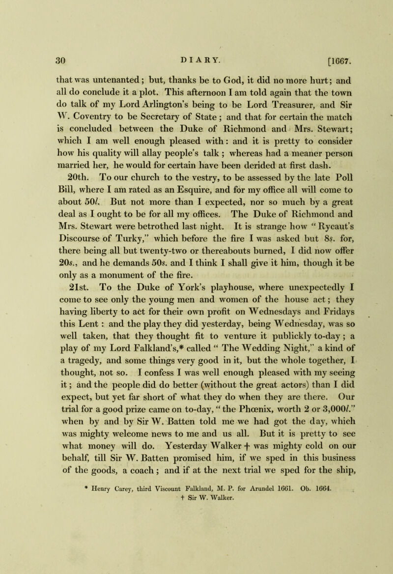 that was untenanted; but, thanks be to God, it did no more hurt; and all do conclude it a plot. This afternoon I am told again that the town do talk of my Lord Arlington’s being to be Lord Treasurer, and Sir W. Coventry to be Secretary of State ; and that for certain the match is concluded between the Duke of Richmond andj Mrs. Stewart; which I am well enough pleased with; and it is pretty to consider how his quality will allay people’s talk ; whereas had a meaner person married her, he would for certain have been derided at first dash. 20th. To our church to the vestry, to be assessed by the late Poll Bill, where I am rated as an Esquire, and for my office all will come to about 50/. But not more than I expected, nor so much by a great deal as I ought to be for all my offices. The Duke of Richmond and Mrs. Stewart were betrothed last night. It is strange how “ Rycaut’s Discourse of Turky,” which before the fire I was asked but 8s. for, there being all but twenty-two or thereabouts burned, I did now offer 20s., and he demands 50s. and I think I shall give it him, though it be only as a monument of the fire. 21st. To the Duke of York’s playhouse, where unexpectedly I come to see only the young men and women of the house act; they having liberty to act for their own profit on Wednesdays and Fridays this Lent: and the play they did yesterday, being Wedhesday, was so well taken, that they thought fit to venture it publickly to-day; a play of my Lord Falkland’s,* called “ The Wedding Night,” a kind of a tragedy, and some things very good in it, but the whole together, I- thought, not so. I confess I was well enough pleased with my seeing it; and the people did do better (without the great actors) than I did expect, but yet far short of what they do when they are there. Our trial for a good prize came on to-day, “ the Phoenix, worth 2 or 3,000/.” when by and by Sir W. Batten told me we had got the day, which was mighty welcome news to me and us all. But it is pretty to see what money will do. Yesterday Walker-f was mighty cold on our behalf, till Sir W. Batten promised him, if we sped in this business of the goods, a coach ; and if at the next trial we sped for the ship, • Henry Carey, third Viscount Falkland, M. P. for Arundel 1661. Ob. 1664. t Sir W. Walker.