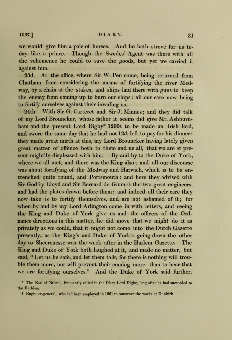we would give him a pair of horses. And he hath strove for us to- day like a prince. Though the Swedes’ Agent was there with all the vehemence he could to save the goods, but yet we carried it against him. 23d. At the office, where Sir W. Pen come, being returned from Chatham, from considering the means of fortifying the river Med- way, by a chain at the stakes, and ships laid there with guns to keep the enemy from earning up to burn our ships: all our care now being to fortify ourselves against their invading us. 24th. With Sir G. Carteret and Sir J. Minnes; and they did talk of my Lord Brouncker, whose father it seems did give Mr. Ashburn- ham and the present Lord Digby* 1200/. to be made an Irish lord, and swore the same day that he had not 12d. left to pay for his dinner: they made great mirth at this, my Lord Brouncker having lately given great matter of offence both to them and us all,' that we are at pre- sent mightily displeased with him. By and by to the Duke of York, where we all met, and there was the King also; and all our discourse was about fortifying of the Medway and Harwich, wffiich is to be en- trenched quite round, and Portsmouth: and here they advised with Sir Godfry Lloyd and Sir Bernard de Gunn,-f* the two great engineers, and had the plates drawn before them; and indeed all their care they now take is to fortify themselves, and are not ashamed of it; for when by and by my Lord Arlington come in with letters, and seeing the King and Duke of York give us and the officers of the Ord- nance directions in this matter, he did move that we might do it as privately as we could, that it might not come into the Dutch Gazette presently, as the King’s and Duke of York’s going down the other day to Sheerenesse was the week after in the Harlem Gazette. The King and Duke of York both laughed at it, and made no matter, but said, “ Let us be safe, and let them talk, for there is nothing will trou- ble them more, nor will prevent their coming more, than to hear that we are fortifying ourselves.” And the Duke of York said further, * The Earl of Bristol, frequently called in the Diary Lord Digby, long after he had succeeded to the Earldom. t Engineer-general, who had been employed in 1661 to construct the works at Dunkirk.