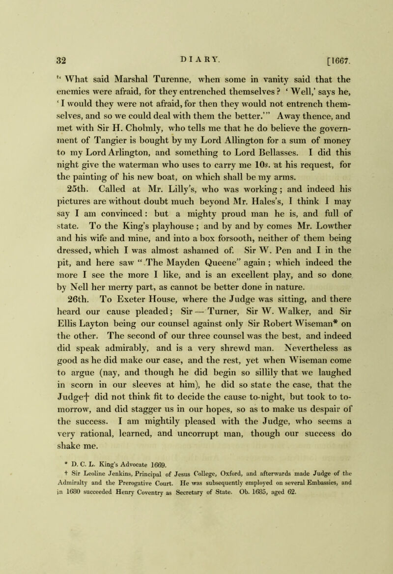 What said Marshal Turenne, when some in vanity said that the enemies were afraid, for they entrenched themselves ? ‘ Well,’ says he, ‘ I would they were not afraid, for then they would not entrench them- selves, and so we could deal with them the better.’” Away thence, and met with Sir H. Cholmly, who tells me that he do believe the govern- ment of Tangier is bought by my Lord Allington for a sum of money to my Lord Arlington, and something to Lord Bellasses. I did this night give the waterman who uses to carry me 10s. at his request, for the painting of his new boat, on which shall be my arms. 25th. Called at Mr. Lilly’s, who was working; and indeed his pictures are without doubt much beyond Mr. Hales’s, I think I may say I am convinced: but a mighty proud man he is, and full of state. To the King’s playhouse ; and by and by comes Mr. Lowther and his wife and mine, and into a box forsooth, neither of them being dressed, which I was almost ashamed of Sir W. Pen and I in the pit, and here saw “.The Mayden Queene” again ; which indeed the more I see the more I like, and is an excellent play, and so done by Nell her merry part, as cannot be better done in nature. 26th. To Exeter House, where the Judge was sitting, and there heard our cause pleaded; Sir—Turner, Sir W. Walker, and Sir Ellis Layton being our counsel against only Sir Robert Wiseman* on the other. The second of our three counsel was the best, and indeed did speak admirably, and is a very shrewd man. Nevertheless as good as he did make our case, and the rest, yet when Wiseman come to argue (nay, and though he did begin so sillily that we laughed in scorn in our sleeves at him), he did so state the case, that the Judge-f did not think fit to decide the cause to-night, but took to to- morrow% and did stagger us in our hopes, so as to make us despair of the success. I am mightily pleased with the Judge, who seems a very rational, learned, and uncorrupt man, though our success do shake me. * D. C. L. King’s Advocate 1669. t Sir Leoline Jenkins, Principal of Jesus College, Oxford, and afterwards made Judge of the Admiralty and the Prerogative Court. He was subsequently employed on several Embassies, and in 1680 succeeded Henry Coventry as Secretary of State. Ob. 1685, aged 62.