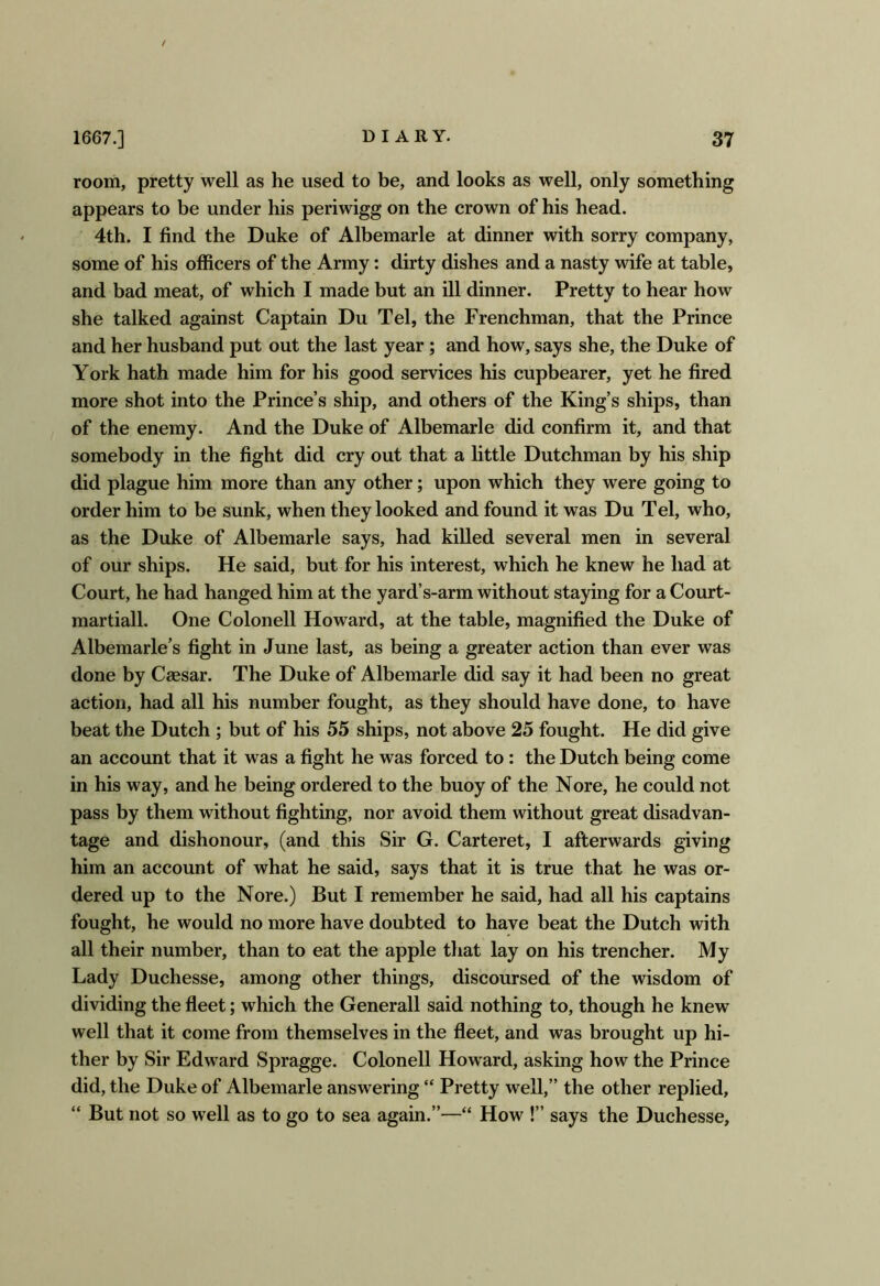 room, pretty well as he used to be, and looks as well, only something appears to be under his periwigg on the crown of his head. 4th. I find the Duke of Albemarle at dinner with sorry company, some of his officers of the Army: dirty dishes and a nasty wife at table, and bad meat, of which I made but an ill dinner. Pretty to hear how she talked against Captain Du Tel, the Frenchman, that the Prince and her husband put out the last year; and how, says she, the Duke of York hath made him for his good services his cupbearer, yet he fired more shot into the Prince’s ship, and others of the King’s ships, than of the enemy. And the Duke of Albemarle did confirm it, and that somebody in the fight did cry out that a little Dutchman by his ship did plague him more than any other; upon which they were going to order him to be sunk, when they looked and found it was Du Tel, who, as the Duke of Albemarle says, had killed several men in several of our ships. He said, but for his interest, which he knew he had at Court, he had hanged him at the yard’s-arm without staying for a Court- martiall. One Colonell Howard, at the table, magnified the Duke of Albemarle’s fight in June last, as being a greater action than ever was done by Caesar. The Duke of Albemarle did say it had been no great action, had all his number fought, as they should have done, to have beat the Dutch ; but of his 55 ships, not above 25 fought. He did give an account that it was a fight he was forced to: the Dutch being come in his way, and he being ordered to the buoy of the Nore, he could not pass by them without fighting, nor avoid them without great disadvan- tage and dishonour, (and this Sir G. Carteret, I afterwards giving him an account of what he said, says that it is true that he was or- dered up to the Nore.) But I remember he said, had all his captains fought, he would no more have doubted to have beat the Dutch with all their number, than to eat the apple that lay on his trencher. My Lady Duchesse, among other things, discoursed of the wisdom of dividing the fleet; which the Generali said nothing to, though he knew well that it come from themselves in the fleet, and was brought up hi- ther by Sir Edward Spragge. Colonell Howard, asking how the Prince did, the Duke of Albemarle answering “ Pretty well,” the other replied, “ But not so well as to go to sea again.”—“ How !” says the Duchesse,