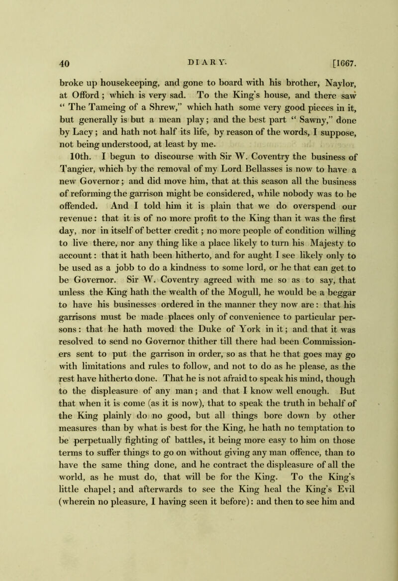 broke up housekeeping, and gone to board with his brother, Naylor, at Offord; which is very sad. To the King s house, and there saw “ The Tameing of a Shrew,” which hath some very good pieces in it, but generally is but a mean play; and the best part “ Sawny,” done by Lacy; and hath not half its life, by reason of the words, I suppose, not being understood, at least by me. 10th. I begun to discourse with Sir W. Coventry the business of Tangier, which by the removal of my Lord Bellasses is now to have a new Governor; and did move him, that at this season all the business of reforming the garrison might be considered, while nobody was to be offended. And I told him it is plain that we do overspend our revenue: that it is of no more profit to the King than it was the first day, nor in itself of better credit; no more people of condition willing to live there,‘ nor any thing like a place likely to turn his Majesty to account: that it hath been hitherto, and for aught I see likely only to be used as a jobb to do a kindness to some lord, or he that can get to be Governor. Sir W. Coventry agreed with me so as to say, that unless the King hath the wealth of the Mogull, he would be a beggar to have his businesses ordered in the manner they now are: that his garrisons must be made places only of convenience to particular per- sons: that he hath moved the Duke of York in it; and that it was resolved to send no Governor thither till there had been Commission- ers sent to put the garrison in order,so as that he that goes may go with limitations and rules to follow, and not to do as he please, as the rest have hitherto done. That he is not afraid to speak his mind, though to the displeasure of any man; and that I know well enough. But that when it is come (as it is now), that to speak the truth in behalf of the King plainly do no good, but all things bore down by other measures than by what is best for the King, he hath no temptation to be perpetually fighting of battles, it being more easy to him on those terms to suffer things to go on without giving any man offence, than to have the same thing done, and he contract the displeasure of all the world, as he must do, that will be for the King. To the King’s little chapel; and afterwards to see the King heal the King’s Evil (wherein no pleasure, I having seen it before): and then to see him and