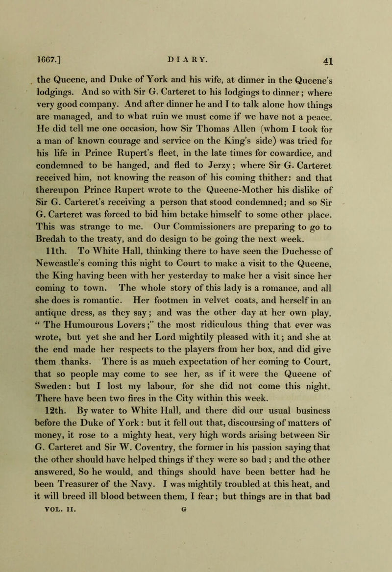 the Queene, and Duke of York and his wife, at dinner in the Queene’s lodgings. And so with Sir G. Carteret to his lodgings to dinner; where very good company. And after dinner he and I to talk alone how things are managed, and to what ruin we must come if we have not a peace. He did tell me one occasion, how Sir Thomas Allen (whom I took for a man of known courage and service on the King’s side) was tried for his life in Prince Rupert’s fleet, in the late times for cowardice, and condemned to be hanged, and fled to Jerzy; where Sir G. Carteret received him, not knowing the reason of his coming thither: and that thereupon Prince Rupert wrote to the Queene-Mother his dislike of Sir G. Carteret’s receiving a person that stood condemned; and so Sir G. Carteret was forced to bid him betake himself to some other place. This was strange to me. Our Commissioners are preparing to go to Bredah to the treaty, and do design to be going the next week. 11th. To White Hall, thinking there to have seen the Duchesse of Newcastle’s coming this night to Court to make a visit to the Queene, the King having been with her yesterday to make her a visit since her coming to town. The whole story of this lady is a romance, and all she does is romantic. Her footmen in velvet coats, and herself in an antique dress, as they say; and was the other day at her own play, “ The Humourous Lovers;” the most ridiculous thing that ever was wrote, but yet she and her Lord mightily pleased with it; and she at the end made her respects to the players from her box, and did give them thanks. There is as much expectation of her coming to Court, that so people may come to see her, as if it were the Queene of Sweden: but I lost my labour, for she did not come this night. There have been two fires in the City within this week. 12th. By water to White Hall, and there did our usual business before the Duke of York: but it fell out that, discoursing of matters of money, it rose to a mighty heat, very high words arising between Sir G. Carteret and Sir W. Coventry, the former in his passion saying that the other should have helped things if they were so bad ; and the other answered. So he would, and things should have been better had he been Treasurer of the Navy. I was mightily troubled at this heat, and it will breed ill blood between them, I fear; but things are in that bad VOL. II. G