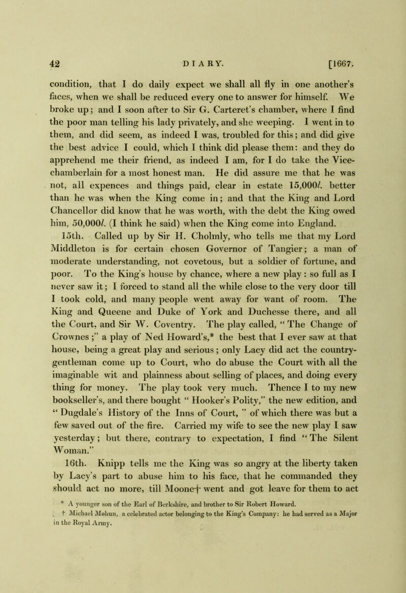 condition, that I do daily expect we shall all fly in one another’s faces, when we shall be reduced every one to answer for himself. We broke up; and I soon after to Sir G. Carteret’s chamber, where I find the poor man telling his lady privately, and she weeping. I went in to them, and did seem, as indeed I was, troubled for this; and did give the best advice I could, which I think did please them: and they do apprehend me their friend, as indeed I am, for I do take the Vice- chamberlain for a most honest man. He did assure me that he was not, all expences and things paid, clear in estate 15,000/. better than he was when the King come in; and that the King and Lord Chancellor did know that he was worth, with the debt the King owed him, 50,000/. (I think he said) when the King come into England. 15th. Called up by Sir H. Cholmly, who tells me that my Lord Middleton is for certain chosen Governor of Tangier; a man of moderate understanding, not covetous, but a soldier of fortune, and poor. To the King’s house by chance, where a new play: so full as I never saw it; I forced to stand all the while close to the very door till I took cold, and many people went away for want of room. The King and Queene and Duke of York and Duchesse there, and all the Court, and Sir W. Coventry. The play called, “ The Change of Crownes a play of Ned Howard’s,* the best that 1 ever saw at that house, being a great play and serious; only Lacy did act the country- gentleman come up to Court, who do abuse the Court with all the imaginable wit and plainness about selling of places, and doing every thing for money. The play took very much. Thence I to my new bookseller’s, and there bought “ Hooker’s Polity,” the new edition, and “ Dugdale’s History of the Inns of Court, ” of which there was but a few saved out of the fire. Carried my wife to see the new play I saw yesterday; but there, contrary to expectation, I find “ The Silent Woman.” 16th. Knipp tells me the King was so angry at the liberty taken by Lacy’s part to abuse him to his face, that he commanded they should act no more, till Moone-f went and got leave for them to act * A j^ounger son of the Earl of Berkshire, and brother to Sir Robert Howard. t Michael Mohun, a celebrated actor belonging to the King’s Company: he had served as a Major in the Royal Army.