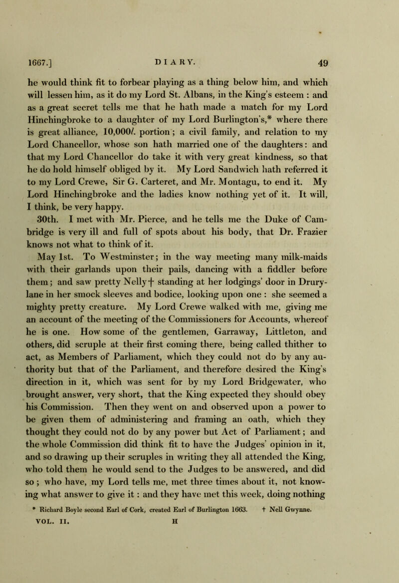 he would think fit to forbear playing as a thing below him, and which will lessen him, as it do my Lord St. Albans, in the King’s esteem : and as a great secret tells me that he hath made a match for my Lord Hinchingbroke to a daughter of my Lord Burlington’s,* where there is great alliance, 10,000/. portion; a civil family, and relation to ray Lord Chancellor, whose son hath married one of the daughters: and that my Lord Chancellor do take it with very great kindness, so that he do hold himself obliged by it. My Lord Sandwich hath referred it to my Lord Crewe, Sir G. Carteret, and Mr. Montagu, to end it. My Lord Hinchingbroke and the ladies know nothing yet of it. It will, I think, be very happy. 30th. I met with Mr. Pierce, and he tells me the Duke of Cam- bridge is very ill and full of spots about his body, that Dr. Frazier knows not what to think of it. May 1st. To Westminster; in the way meeting many milk-maids with their garlands upon their pails, dancing with a fiddler before them; and saw pretty Nelly-f standing at her lodgings’ door in Drury- lane in her smock sleeves and bodice, looking upon one : she seemed a mighty pretty creature. My Lord Crewe walked with me, giving me an account of the meeting of the Commissioners for Accounts, whereof he is one. How some of the gentlemen, Garraway, Littleton, and others, did scruple at their first coming there, being called thither to act, as Members of Parliament, which they could not do by any au- thority but that of the Parliament, and therefore desired the King’s direction in it, which was sent for by my Lord Bridgewater, who brought answer, very short, that the King expected they should obey his Commission. Then they went on and observed upon a power to be given them of administering and framing an oath, which they thought they could not do by any power but Act of Parliament; and the whole Commission did think fit to have the Judges’ opinion in it, and so drawing up their scruples in writing they all attended the King, who told them he would send to the Judges to be answered, and did so ; who have, ray Lord tells me, met three times about it, not know- ing what answer to give it: and they have met this week, doing nothing * Richard Boyle second Earl of Cork, created Earl of Burlington 1663. t Nell Gwynne. VOL. II. H