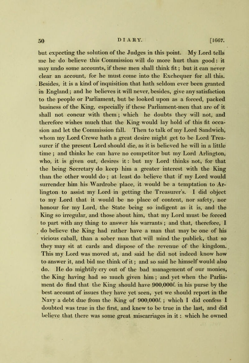 but expecting the solution of the Judges in this point. My Lord tells me he do believe this Commission will do more hurt than good: it may undo some accounts, if these men shall think fit; but it can never clear an account, for he must come into the Exchequer for all this. - Besides, it is a kind of inquisition that hath seldom ever been granted in England; and he believes it will never, besides, give any satisfaction to the people or Parliament, but be looked upon as a forced, packed business of the King, especially if these Parliament-men that are of it shall not concur with them; which he doubts they will not, and therefore wishes much that the King would lay hold of this fit occa- sion and let the Commission fall. Then to talk of my Lord Sandwich, whom my Lord Crewe hath a great desire might get to be Lord Trea- surer if the present Lord should die, as it is believed he will in a little time ; and thinks he can have no competitor but my Lord Arlington, who, it is given out, desires it: but my Lord thinks not, for that the being Secretary do keep him a greater interest with the King than the other would do ; at least do believe that if my Lord would surrender him his Wardrobe place, it would be a temptation to Ar- lington to assist my Lord in getting the Treasurer’s. I did object to my Lord that it would be no place of content, nor safety, nor honour for my Lord, the State being so indigent as it is, and the King so irregular, and those about him, that my Lord must be forced to part with any thing to answer his warrants ; and that, therefore, I do believe the King had rather have a man that may be one of his vicious caball, than a sober man that will mind the publick, that so they may sit at cards and dispose of the revenue of the kingdom., This my Lord was moved at, and said he did not indeed know how to answer it, and bid me think of it; and so said he himself would also do. He do mightily cry out of the bad management of our monies, the King having had so much given him; and yet when the Parlia- ment do find that the King should have 900,000/. in his purse by the best account of issues they have yet seen, yet we should report in the Navy a debt due from the King of 900,000/.; which I did confess I doubted was true in the first, and knew to be true in the last, and did believe that there was some great miscarriages in it: which he owned