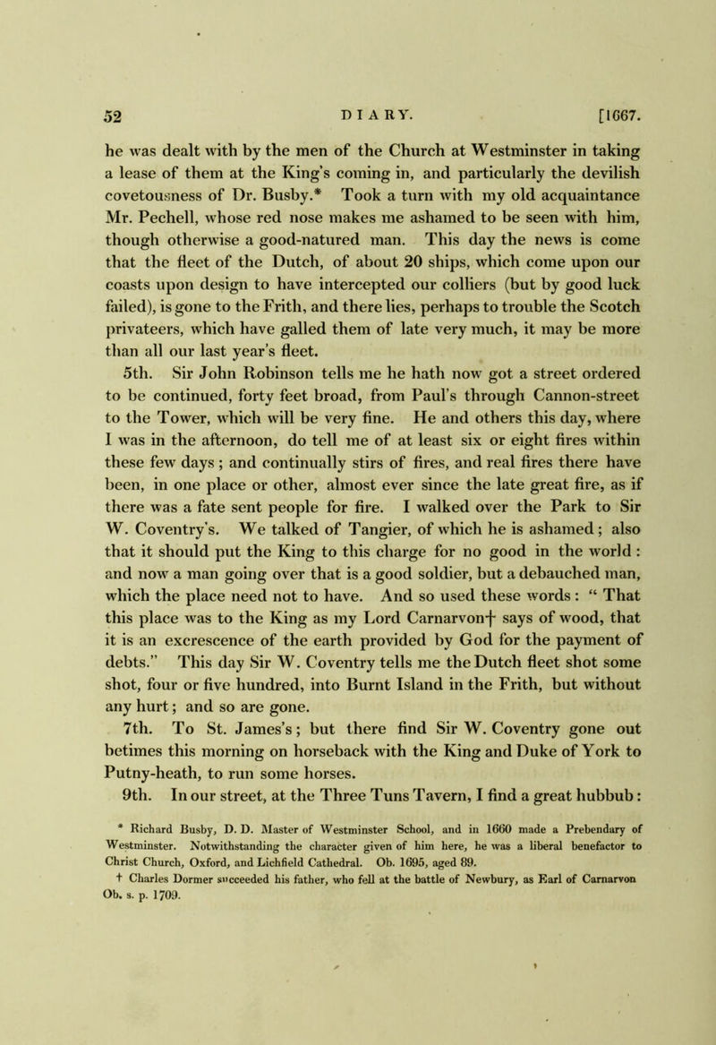 he was dealt with by the men of the Church at Westminster in taking a lease of them at the King’s coming in, and particularly the devilish covetousness of Dr. Busby.* Took a turn with my old acquaintance Mr. Pechell, whose red nose makes me ashamed to be seen with him, though otherwise a good-natured man. This day the news is come that the fleet of the Dutch, of about 20 ships, which come upon our coasts upon design to have intercepted our colliers (but by good luck failed), is gone to the Frith, and there lies, perhaps to trouble the Scotch privateers, which have galled them of late very much, it may be more than all our last year’s fleet. 5th. Sir John Robinson tells me he hath now got a street ordered to be continued, forty feet broad, from Paul’s through Cannon-street to the Tower, which will be very fine. He and others this day, where 1 was in the afternoon, do tell me of at least six or eight fires within these few days ; and continually stirs of fires, and real fires there have been, in one place or other, almost ever since the late great fire, as if there was a fate sent people for fire. I walked over the Park to Sir W. Coventry’s. We talked of Tangier, of which he is ashamed; also that it should put the King to this charge for no good in the world : and now a man going over that is a good soldier, but a debauched man, which the place need not to have. And so used these words : “ That this place was to the King as my Lord Carnarvon-f says of wood, that it is an excrescence of the earth provided by God for the payment of debts.” This day Sir W. Coventry tells me the Dutch fleet shot some shot, four or five hundred, into Burnt Island in the Frith, but without any hurt; and so are gone. 7th. To St. James’s; but there find Sir W. Coventry gone out betimes this morning on horseback with the King and Duke of York to Putny-heath, to run some horses. 9th. In our street, at the Three Tuns Tavern, I find a great hubbub: * Richard Busby, D. D. Master of Westminster School, and in 1660 made a Prebendary of Westminster. Notwithstanding the character given of him here, he was a liberal benefactor to Christ Church, Oxford, and Lichfield Cathedral. Ob. 1695, aged 89. t Charles Dormer succeeded his father, who fell at the battle of Newbury, as Earl of Carnarvon Ob. s. p. 1709. ✓