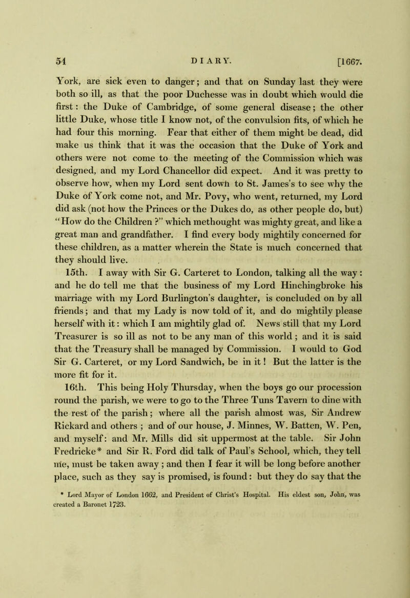 York, are sick even to danger; and that on Sunday last they were both so ill, as that the poor Duchesse was in doubt which would die first: the Duke of Cambridge, of some general disease; the other little Duke, whose title I know not, of the convulsion fits, of which he had four this morning. Fear that either of them might be dead, did make us think that it was the occasion that the Duke of York and others were not come to the meeting of the Commission which was designed, and my Lord Chancellor did expect. And it was pretty to observe how, when my Lord sent dowh to St. James’s to see why the Duke of York come not, and Mr. Povy, who went, returned, my Lord did ask (not how the Princes or the Dukes do, as other people do, but) “How do the Children ?” which methought was mighty great, and like a great man and grandfather. I find every body mightily concerned for these children, as a matter wherein the State is much concerned that they should live. 15th. I away with Sir G. Carteret to London, talking all the way: and he do tell me that the business of my Lord Hinchingbroke his marriage with my Lord Burlington’s daughter, is concluded on by all friends; and that my Lady is now told of it, and do mightily please herself with it: which I am mightily glad of. News still that my Lord Treasurer is so ill as not to be any man of this world; and it is said that the Treasury shall be managed by Commission. I would to God Sir G. Carteret, or my Lord Sandwich, be in it! But the latter is the more fit for it. 16th. This being Holy Thursday, when the boys go our procession round the parish, we were to go to the Three Tuns Tavern to dine with the rest of the parish; where all the parish almost was. Sir Andrew Rickard and others ; and of our house, J. Minnes, W. Batten, W. Pen, and myself: and Mr. Mills did sit uppermost at the table. Sir John Fredricke* and Sir R. Ford did talk of Paul’s School, which, they tell irie, must be taken away ; and then I fear it will be long before another place, such as they say is promised, is found: but they do say that the • Lord Mayor of London 1662, and President of Christ’s Hospital. His eldest son, John, was created a Baronet 1723.