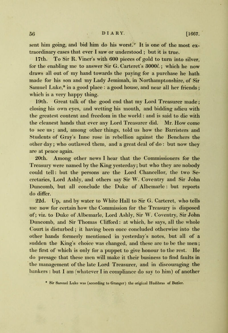 sent him going, and bid him do his worsti * It is one of the most ex- traordinary cases that ever I saw or understood ; but it is true. 17th. To Sir R. Viner’s with 600 pieces of gold to turn into silver, for the enabling me to answer Sir G. Carteret’s 3000/.; which he now draws all out of ray hand towards the paying for a purchase he hath made for his son and my Lady Jemimah, in Northamptonshire, of Sir Samuel Luke,* in a good place ; a good house, and near all her friends ; which is a very happy thing. 19th. Great talk of the good end that my Lord Treasurer made; closing his own eyes, and wetting his mouth, and bidding adieu with the greatest content and freedom in the world : and is said to die with the cleanest hands that ever any Lord Treasurer did. Mr. How come to see us; and, among other things, told us how the Barristers and Students of Gray’s Inne rose in rebellion against the Benchers the other day; who outlawed them, and a great deal of do : but now they are at peace again. 20th. Among other news I hear that the Commissioners for the Treasury were named by the King yesterday; but who they are nobody could tell: but the persons are the Lord Chancellor, the two Se- cretaries, Lord Ashly, and others say Sir W. Coventry and Sir John Duncomb, but all conclude the Duke of Albemarle: but reports do differ. 22d. Up, and by water to White Hall to Sir G. Carteret, who tells me now for certain how the Commission for the Treasury is disposed of; viz. to Duke of Albemarle, Lord Ashly, Sir W. Coventry, Sir John Duncomb, and Sir Thomas Clifford: at which, he says, all the whole Court is disturbed; it having been once concluded otherwise into the other hands formerly mentioned in yesterday’s notes, but all of a sudden the King’s choice was changed, and these are to be the men; the first of which is only for a puppet to give honour to the rest. He do presage that these men will make it their business to find faults in the management of the late Lord Treasurer, and in discouraging the bankers : but I am (whatever I in compliance do say to him) of another Sir Samuel Luke was (according to Granger) the original Hudibras of Butler.
