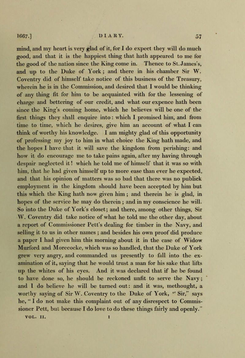 mind, and my heart is very glad of it, for I do expect they will do much good, and that it is the happiest thing that hath appeared to me lor the good of the nation since the King come in. Thence to St. James’s, and up to the Duke of York ; and there in his chamber Sir W. Coventry did of himself take notice of this business of the Treasury, wherein he is in the Commission, and desired that I would be thinking of any thing fit for him to be acquainted with for the lessening of charge and bettering of our credit, and what our expence hath been since the King’s coming home, which he believes will be one of the first things they shall enquire into: which I promised him, and from time to time, which he desires, give him an account of what I can think of worthy his knowledge. I am mighty glad of this opportunity of professing my joy to him in what choice the King hath made, and the hopes I have that it will save the kingdom from perishing: and how it do encourage me to take pains again, after my having through despair neglected it! which he told me of himself that it was so with him, that he had given himself up to more ease than ever he expected, and that his opinion of matters was so bad that there was no publick employment in the kingdom should have been accepted by him but this which the King hath now given him; and therein he is glad, in hopes of the service he may do therein ; and in my conscience he will. So into the Duke of York’s closet; and there, among other things, Sir W. Coventry did take notice of what he told me the other day, about a report of Commissioner Pett’s dealing for timber in the Navy, and selling it to us in other names ; and besides his own proof did produce a paper I had given him this morning about it in the case of Widow Murford and Morecocke, which was so handled, that the Duke of York grew very angry, and commanded us presently to fall into the ex- amination of it, saying that he would trust a man for his sake that lifts up the whites of his eyes. And it w^as declared that if he be found to have done so, he should be reckoned unfit to serve the Navy; and I do believe he will be turned out: and it was, methought, a worthy saying of Sir W. Coventry to the Duke of York, “ Sir,” says he, “ I do not make this complaint out of any disrespect to Commis- sioner Pett, but because I do love to do these things fairly and openly.”