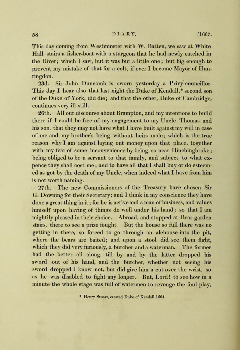 This day coming from Westminster with W. Batten, we saw at White Hall stairs a fisher-boat with a sturgeon that he had newly catched in the River; which I saw, but it was but a little one; but big enough to prevent my mistiike of that for a colt, if ever I become Mayor of Hun- tingdon. 23d. Sir John Duncomb is sworn yesterday a Privy-councillor. This day I hear also that last night the Duke of Kendall,* second son of the Duke of York, did die; and that the other, Duke of Cambridge, continues very ill still. 26th. All our discourse about Brampton, and my intentions to build there if I could be free of my engagement to my Uncle Thomas and his son, that they may not have what I have built against my will in case of me and my brother’s being without heirs male; which is the true reason why I am against laying out money upon that place, together with my fear of some inconvenience by being so near Hinchingbroke; being obliged to be a servant to that family, and subject to what ex- pence they shall cost me; and to have all that I shall buy or do esteem- ed as got by the death of my Uncle, when indeed what I have from him is not worth naming. 27th. The new Commissioners of the Treasury have chosen Sir G. Downing for their Secretary: and I think in my conscience they have done a great thing in it; for he is active and a man of business, and values himself upon having of things do well under his hand; so that I am mightily pleased in their choice. Abroad, and stopped at Bear-garden stairs, there to see a prize fought. But the house so full there was no getting in there, so forced to go through an alehouse into the pit, where the bears are baited; and upon a stool did see them fight, which they did very furiously, a butcher and a waterman. The former had the better all along, till by and by the latter dropped his sword out of his hand, and the butcher, whether not seeing his sword dropped I know not, but did give him a cut over the wrist, so as he was disabled to fight any longer. But, Lord! to see how in a minute the whole stage was full of watermen to revenge the foul play. • Henry Stuart, created Duke of Kendall 1664.