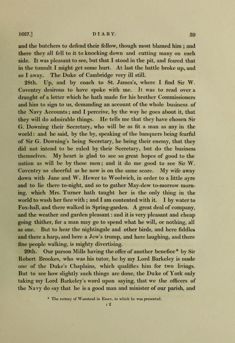 and the butchers to defend their fellow, though most blamed him ; and there they all fell to it to knocking down and cutting many on each side. It was pleasant to see, but that I stood in the pit, and feared that in the tumult I might get some hurt. At last the battle broke up, and so I away. The Duke of Cambridge very ill still. 28th. Up, and by coach to St. James’s, where I find Sir W. Coventry desirous to have spoke with me. It was to read over a draught of a letter which he hath made for his brother Commissioners and him to sign to us, demanding an account of the whole business of the Navy Accounts; and I perceive, by the way he goes about it, that they will do admirable things. He tells me that they have chosen Sir G. Downing their Secretary, who will be as fit a man as any in the world: and he said, by the by, speaking of the banquers being fearful of Sir G. Downing’s being Secretary, he being their enemy, that they did not intend to be ruled by their Secretary, but do the business themselves. My heart is glad to see so great hopes of good to the nation as will be by these men; and it do me good to see Sir W. Coventry so cheerful as he now is on the same score. My wife away down with Jane and W. Hewer to Woolwich, in order to a little ay re and to lie there to-night, and so to gather May-dew to-morrow morn- ing, which Mrs. Turner hath taught her is the only thing in the world to wash her face with; and I am contented with it. I by water to Fox-hall, and there walked in Spring-garden. A great deal of company, and the weather and garden pleasant: and it is very pleasant and cheap going thither, for a man may go to spend what he will, or nothing, all as one. But to hear the nightingale and other birds, and here fiddles and there a harp, and here a Jew’s trump, and here laughing, and there fine people walking, is mighty divertising. 29th. Our parson Mills having the offer of another benefice* by Sir Robert Brookes, who was his tutor, he by my Lord Barkeley is made one of the Duke’s Chaplains, which qualifies him for two livings. But to see how slightly such things are done, the Duke of York only taking my Lord Barkeley’s word upon saying, that we the officers of the Navy do say that he is a good man and minister of our parish, and * The rectory of Wanstead in Essex, to which he was presented. 1 2