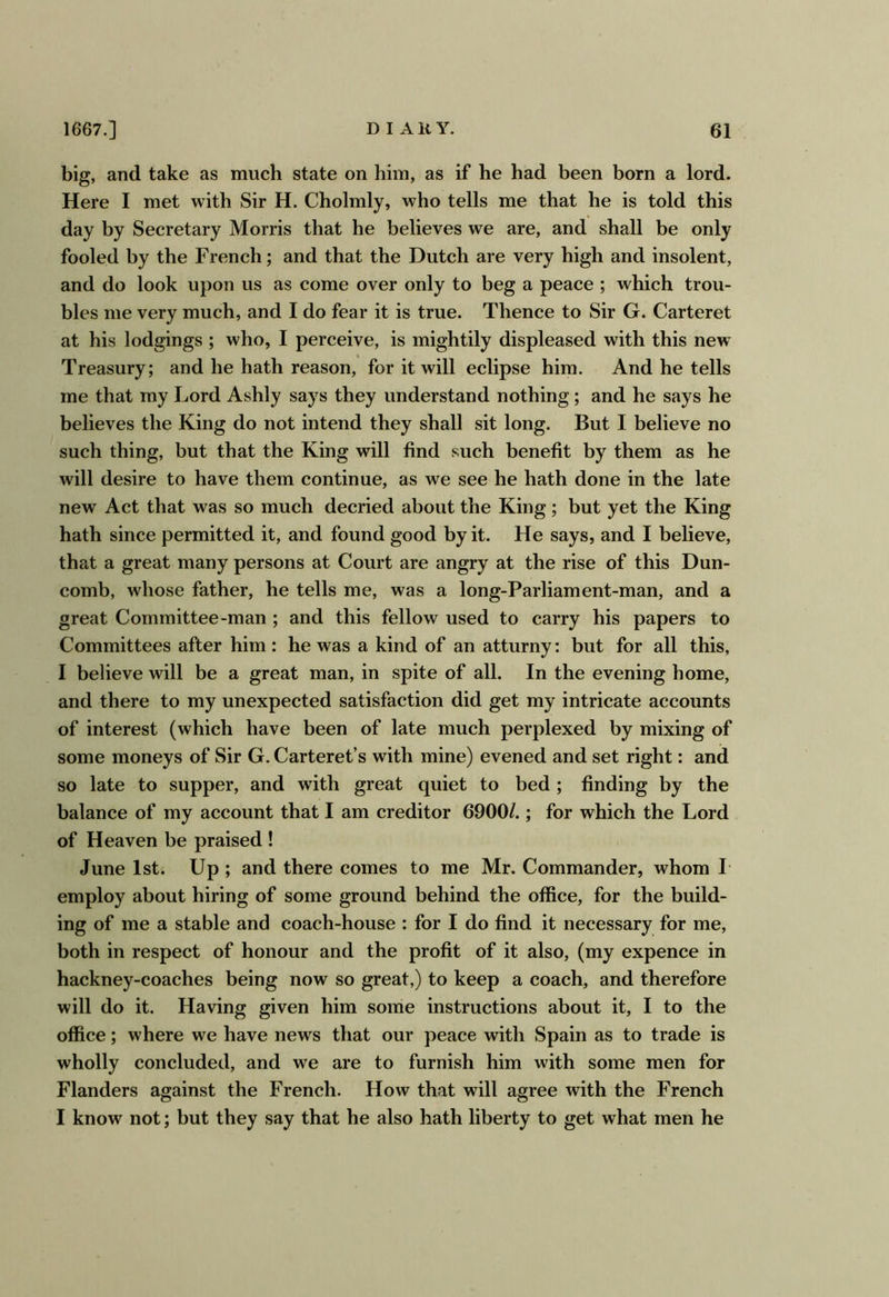 big, and take as much state on him, as if he had been born a lord. Here I met with Sir H. Cholmly, who tells me that he is told this day by Secretary Morris that he believes we are, and shall be only fooled by the French; and that the Dutch are very high and insolent, and do look upon us as come over only to beg a peace ; which trou- bles me very much, and I do fear it is true. Thence to Sir G. Carteret at his lodgings ; who, I perceive, is mightily displeased with this new Treasury; and he hath reason, for it will eclipse him. And he tells me that my Lord Ashly says they understand nothing; and he says he believes the King do not intend they shall sit long. But I believe no such thing, but that the King will find such benefit by them as he will desire to have them continue, as we see he hath done in the late new Act that was so much decried about the King; but yet the King hath since permitted it, and found good by it. He says, and I believe, that a great many persons at Court are angry at the rise of this Dun- comb, whose father, he tells me, was a long-Parliament-man, and a great Committee-man ; and this fellow used to carry his papers to Committees after him: he was a kind of an atturny: but for all this, I believe will be a great man, in spite of all. In the evening home, and there to my unexpected satisfaction did get my intricate accounts of interest (which have been of late much perplexed by mixing of some moneys of Sir G. Carteret’s with mine) evened and set right: and so late to supper, and with great quiet to bed; finding by the balance of my account that I am creditor 6900/.; for which the Lord of Heaven be praised ! June 1st. Up ; and there comes to me Mr. Commander, whom I employ about hiring of some ground behind the office, for the build- ing of me a stable and coach-house : for I do find it necessary for me, both in respect of honour and the profit of it also, (my expence in hackney-coaches being now so great,) to keep a coach, and therefore will do it. Having given him some instructions about it, I to the office; where we have news that our peace with Spain as to trade is wholly concluded, and we are to furnish him with some men for Flanders against the French. How that will agree with the French I know not; but they say that he also hath liberty to get what men he