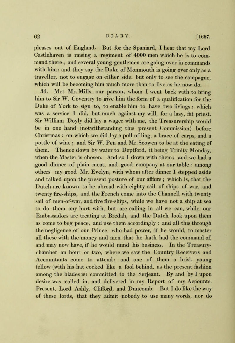 pleases out of England. But for the Spaniard, I hear that my Lord Castlehaven is raising a regiment of 4000 men which he is to com- mand there; and several young gentlemen are going over in commands with him; and they say the Duke of Monmouth is going over only as a traveller, not to engage on either side, but only to see the campagne, which will be becoming him much more than to live as he now do. 3d. Met Mr. Mills, our parson, whom 1 went back with to bring him to Sir W. Coventry to give him the form of a qualification for the Duke of York to sign to, to enable him to have two livings ; which was a service I did, but much against my will, for a lazy, fat priest. Sir William Doyly did lay a wager with me, the Treasurership would be in one hand (notwithstanding this present Commission) before Christmas : on which we did lay a poll of ling, a brace of carps, and a pottle of wine ; and Sir W. Pen and Mr. Scowen to be at the eating of them. Thence down by water to Deptford, it being Trinity Monday, when the Master is chosen. And so I down with them; and we had a good dinner of plain meat, and good company at our table: among others my good Mr. Evelyn, with whom after dinner I stepped aside and talked upon the present posture of our affairs ; which is, that the Dutch are known to be abroad with eighty sail of ships of war, and twenty fire-ships, and the French come into the Channell with twenty sail of men-of-war, and five fire-ships, while we have not a ship at sea to do them any hurt with, but are calling in all we can, while our Embassadors are treating at Bredah, and the Dutch look upon them as come to beg peace, and use them accordingly : and all this through the negligence of out Prince, who had power, if he would, to master all these with the money and men that he hath had the command of, and may now have, if he would mind his business. In the Treasury- chamber an hour or two, where we saw the Country Receivers and Accountants come to attend; and one of them a brisk young fellow (with his hat cocked like a fool behind, as the present fashion among the blades is) committed to the Serjeant. By and by I upon desire was called in, and delivered in my Report of my Accounts. Present, Lord Ashly, Cliffor^d, and Duncomb. But I do like the way of these lords, that they admit nobody to use many words, nor do