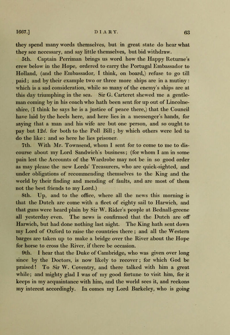 they spend many words themselves, but in great state do hear what they see necessary, and say little themselves, but bid withdraw. 5th. Captain Perriman brings us word how the Happy Returnees crew below in the Hope, ordered to carry the Portugal Embassador to Holland, (and the Embassador, I think, on board,) refuse to go till paid; and by their example two or three more ships are in a mutiny : which is a sad consideration, while so many of the enemy’s ships are at this day triumphing in the sea. Sir G. Carteret shewed me a gentle- man coming by in his coach who hath been sent for up out of Lincolne- shire, (I think he says he is a justice of peace there,) that the Council have laid by the heels here, and here lies in a messenger’s hands, for saying that a man and his wife are but one person, and so ought to pay but 12d. for both to the Poll Bill; by which others were led to do the like : and so here he lies prisoner. 7th. With Mr. Townsend, whom I sent for to come to me to dis- course about my Lord Sandwich’s business; (for whom I am in some pain lest the Accounts of the Wardrobe may not be in so good order as may please the new Lords’ Treasurers, who are quick-sighted, and under obligations of recommending themselves to the King and the world by their finding and mending of faults, and are most of them not the best friends to my Lord.) 8th. Up, and to the office, where all the news this morning is that the Dutch are come with a fleet of eighty sail to Harwich, and that guns were heard plain by Sir W. Rider’s people at Bednall-greene all yesterday even. The news is confirmed that the Dutch are off Harwich, but had done nothing last night. The King hath sent down my Lord of Oxford to raise the countries there ; and all the Western barges are taken up to make a bridge over the River about the Hope for horse to cross the River, if there be occasion. 9th. I hear that the Duke of Cambridge, who was given over long since by the Doctors, is now hkely to recover; for which God be praised! To Sir W. Coventry, and there talked with him a great while; and mighty glad I was of my good fortune to visit him, for it keeps in my acquaintance with him, and the world sees it, and reckons my interest accordingly. In comes my Lord Barkeley, who is going