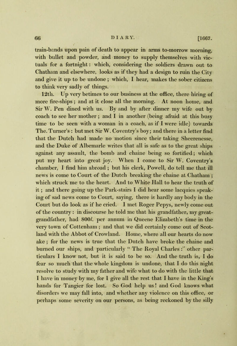 train-bands upon pain of death to appear in arms to-morrow morning, with bullet and powder, and money to supply themselves with vic- tuals for a fortnight: which, considering the soldiers drawn out to Chatham and elsewhere, looks as if they had a design to ruin the City and give it up to be undone ; which, I hear, makes the sober citizens to think very sadly of things. 12th. Up very betimes to our business at the office, there hiring of more fire-ships ; and at it close all the morning. At noon home, and Sir W. Pen dined with us. By and by after dinner my wife out by coach to see her mother ; and I in another (being afraid at this busy time to be seen with a woman in a coach, as if I were idle) towards The. Turner’s : but met Sir W. Coventry’s boy; and there in a letter find that the Dutch had made no motion since their taking Sheerenesse, and the Duke of Albemarle writes that all is safe as to the great ships against any assault, the bomb and chaine being so fortified; which put my heart into great joy. When I come to Sir W. Coventry’s chamber, I find him abroad ; but his clerk, Powell, do tell me that ill news is come to Court of the Dutch breaking the chaine at Chatham ; which struck me to the heart. And to White Hall to hear the truth of it; and there going up the Park-stairs I did hear some lacquies speak- ing of sad news come to Court, saying, there is hardly any body in the Court but do look as if he cried. I met Roger Pepys, newly come out of the country : in discourse he told me that his grandfather, my great- grandfather, had 800/. per annum in Queene Elizabeth’s time in the very town of Cottenham ; and that we did certainly come out of Scot- land with the Abbot of Crowland. Home, where all our hearts do now ake; for the news is true that the Dutch have broke the chaine and burned our ships, and particularly “ The Royal Charles other par- ticulars I know not, but it is said to be so. And the truth is, I do fear so much that the whole kingdom is undone, that I do this night resolve to study with my father and wife what to do with the little that I have in money by me, for I give all the rest that I have in the King’s hands for Tangier for lost. So God help us! and God knows what disorders we may fall into, and whether any violence on this office, or perhaps some severity on our persons, as being reckoned by the silly
