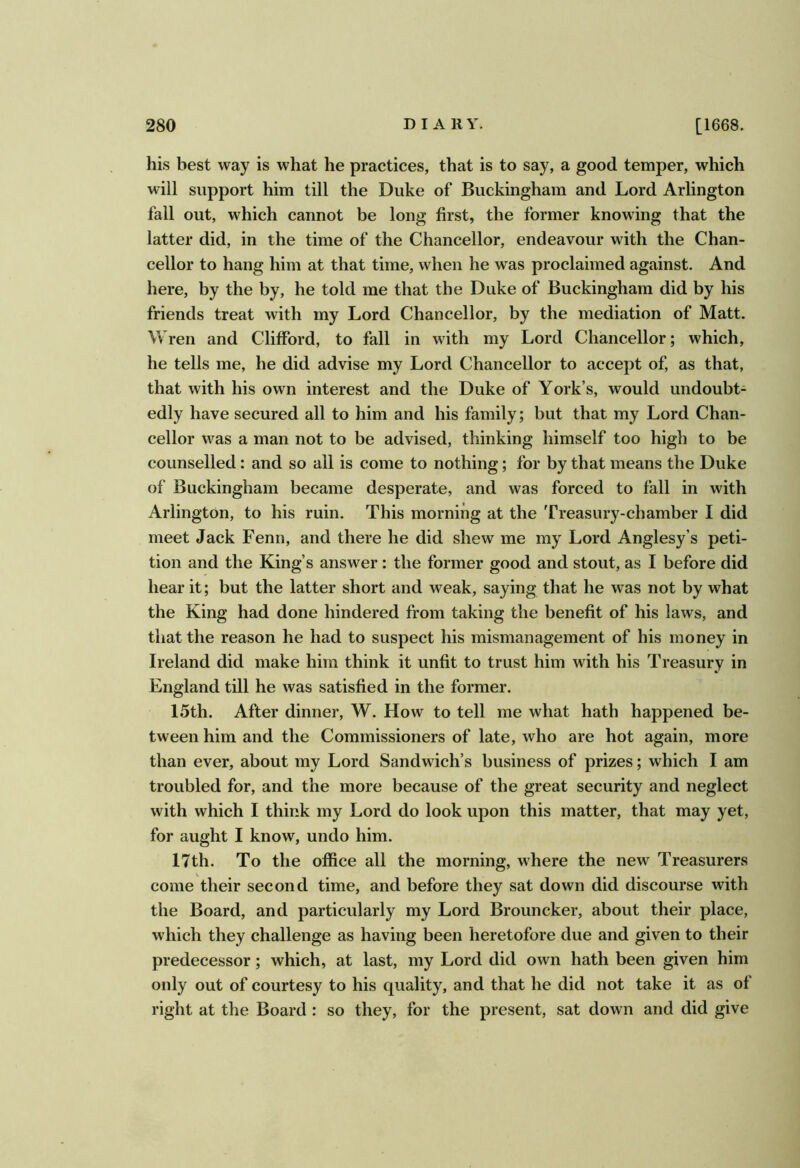 his best way is what he practices, that is to say, a good temper, which will support him till the Duke of Buckingham and Lord Arlington fail out, which cannot be long first, the former knowing that the latter did, in the time of the Chancellor, endeavour with the Chan- cellor to hang him at that time, when he was proclaimed against. And here, by the by, he told me that the Duke of Buckingham did by his friends treat with my Lord Chancellor, by the mediation of Matt. Wren and Clifford, to fall in with my Lord Chancellor; which, he tells me, he did advise my Lord Chancellor to accept of, as that, that with his own interest and the Duke of York’s, would undoubt- edly have secured all to him and his family; but that my Lord Chan- cellor was a man not to be advised, thinking himself too high to be counselled: and so all is come to nothing; for by that means the Duke of Buckingham became desperate, and was forced to fall in with Arlington, to his ruin. This morning at the Treasury-chamber I did meet Jack Fenn, and there he did shew me my Lord Anglesy’s peti- tion and the King’s answer : the former good and stout, as I before did hear it; but the latter short and weak, saying that he was not by what the King had done hindered from taking the benefit of his laws, and that the reason he had to suspect his mismanagement of his money in Ireland did make him think it unfit to trust him with his Treasury in England till he was satisfied in the former. 15th. After dinner, W. How to tell me what hath happened be- tween him and the Commissioners of late, who are hot again, more than ever, about my Lord Sandwich’s business of prizes; which I am troubled for, and the more because of the great security and neglect with which I think my Lord do look upon this matter, that may yet, for aught I know, undo him. 17th. To the office all the morning, where the new Treasurers come their second time, and before they sat down did discourse with the Board, and particularly my Lord Brouncker, about their place, which they challenge as having been heretofore due and given to their predecessor; which, at last, my Lord did own hath been given him only out of courtesy to his quality, and that he did not take it as of right at the Board : so they, for the present, sat down and did give
