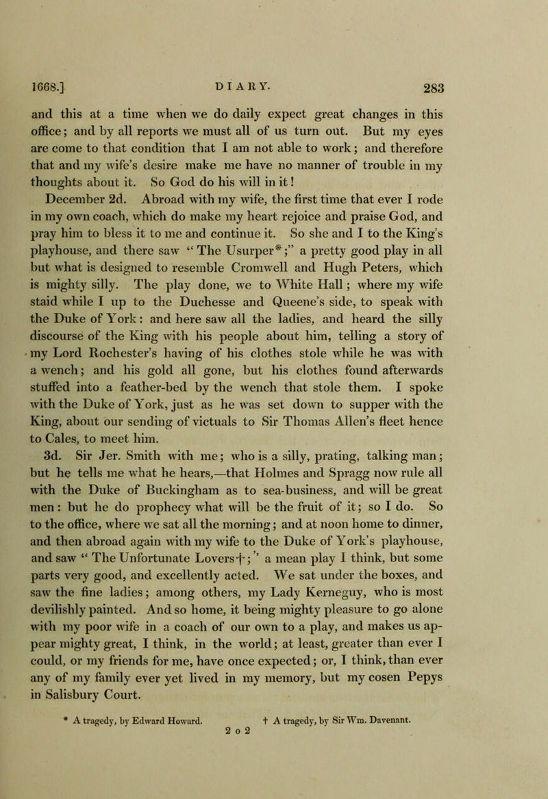 and this at a time when we do daily expect great changes in this office; and by all reports we must all of us turn out. But my eyes are come to that condition that I am not able to work; and therefore that and my wife’s desire make me have no manner of trouble in my thoughts about it. So God do his will in it! December 2d. Abroad with my wife, the first time that ever I rode in my own coach, which do make my heart rejoice and praise God, and pray him to bless it to me and continue it. So she and I to the King’s playhouse, and there saw “ The Usurper*;” a pretty good play in all but what is designed to resemble Cromwell and Hugh Peters, which is mighty silly. The play done, we to White Hall; where my wife staid w'hile I up to the Duchesse and Queene’s side, to speak with the Duke of York: and here saw all the ladies, and heard the silly discourse of the King with his people about him, telling a story of • my Lord Rochester’s having of his clothes stole while he was wdth a wrench; and his gold all gone, but his clothes found afterwards stuffed into a feather-bed by the wench that stole them. I spoke with the Duke of York, just as he was set down to supper with the King, about our sending of victuals to Sir Thomas Allen’s fleet hence to Cales, to meet him. 3d. Sir Jer. Smith with me; wdio is a silly, prating, talking man; but ho tells me what he hears,—that Holmes and Spragg now rule all with the Duke of Buckingham as to sea-business, and will be great men: but he do prophecy what will be the fruit of it; so I do. So to the office, where we sat all the morning; and at noon home to dinner, and then abroad again with my wife to the Duke of York’s playhouse, and saw “ The Unfortunate Lovers-j^; ’’ a mean play I think, but some parts very good, and excellently acted. We sat under the boxes, and saw the fine ladies; among others, my Lady Kerneguy, who is most devilishly painted. And so home, it being mighty pleasure to go alone with my poor wife in a coach of our own to a play, and makes us ap- pear mighty great, I think, in the world; at least, greater than ever I could, or my friends for me, have once expected; or, I think, than ever any of my family ever yet lived in my memory, but my cosen Pepys in Salisbury Court. * A tragedy, by Edward Howard. 2 0 2 t A tragedy, by Sir Wm. Davenant.