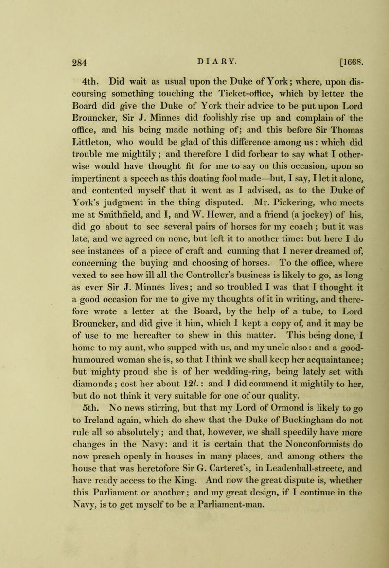 4th. Did wait as usual upon the Duke of York; where, upon dis- coursing something touching the Ticket-office, which by letter the Board did give the Duke of York their advice to be put upon Lord Brouncker, Sir J. Minnes did foolishly rise up and complain of the office, and his being made nothing of; and this before Sir Thomas Littleton, who would be glad of this difference among us : which did trouble me mightily; and therefore I did forbear to say what I other- wise would have thought fit for me to say on this occasion, upon so impertinent a speech as this doating fool made—but, I say, I let it alone, and contented myself that it went as I advised, as to the Duke of York’s judgment in the thing disputed. Mr. Pickering, who meets me at Smithfield, and I, and W. Hewer, and a friend (a jockey) of his, did go about to see several pairs of horses for my coach; but it was late, and we agreed on none, but left it to another time: but here I do see instances of a piece of craft and cunning that I never dreamed of, concerning the buying and choosing of horses. To the office, where vexed to see how ill all the Controller’s business is likely to go, as long as ever Sir J. Minnes lives; and so troubled I was that I thought it a good occasion for me to give my thoughts of it in writing, and there- fore wrote a letter at the Board, by the help of a tube, to Lord Brouncker, and did give it him, which I kept a copy of, and it may be of use to me hereafter to shew in this matter. This being done, I home to my aunt, who supped with us, and my uncle also: and a good- humoured woman she is, so that I think we shall keep her acquaintance; but mighty proud she is of her wedding-ring, being lately set with diamonds ; cost her about 12/.: and I did commend it mightily to her, but do not think it very suitable for one of our quality. 5th. No news stirring, but that my Lord of Ormond is likely to go to Ireland again, which do shew that the Duke of Buckingham do not rule all so absolutely; and that, however, we shall speedily have more clianges in the Navy: and it is certain that the Nonconformists do now preach openly in houses in many places, and among others the house that was heretofore Sir G. Carteret’s, in Leadenhall-streete, and have ready access to the King. And now the great dispute is, whether this Parliament or another; and my great design, if I continue in the Navy, is to get myself to be a Parliament-man.