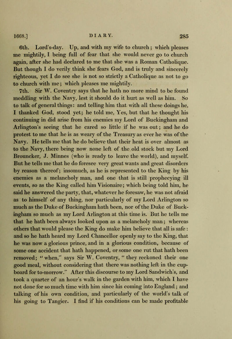 6th. Lord’s-day. Up, and with my wife to church; which pleases me mightily, I being full of fear that she would never go to church again, after she had declared to me that she was a Roman Catholique. But though I do verily think she fears God, and is truly and sincerely righteous, yet I do see she is not so strictly a Catholique as not to go to church with me; which pleases me mightily. 7th. Sir W. Coventry says that he hath no more mind to be found meddling with the Navy, lest it should do it hurt as well as him. So to talk of general things: and telling him that with all these doings he, I thanked God, stood yet; he told me. Yes, but that he thought his continuing in did arise from his enemies my Lord of Buckingham and Arlington’s seeing that he cared so little if he was out; and he do protest to me that he is as weary of the Treasury as ever he was of the Navy. He tells me that he do believe that their heat is over almost as to the Navy, there being now none left of the old stock but my Lord Brouncker, J. Minnes (who is ready to leave the world), and myself. But he tells me that he do foresee very great wants and great disorders by reason thereof; insomuch, as he is represented to the King by his enemies as a melancholy man, and one that is still prophecying ill events, so as the King called him Visionaire; which being told him, he said he answered the party, that, whatever he foresaw, he was not afraid as to himself of any thing, nor particularly of my Lord Arlington so much as the Duke of Buckingham hath been, nor of the Duke of Buck- ingham so much as my Lord Arlington at this time is. But he tells me that he hath been always looked upon as a melancholy man; whereas others that would please the King do make him believe that all is safe : and so he hath heard my Lord Chancellor openly say to the King, that he was now a glorious prince, and in a glorious condition, because of some one accident that hath happened, or some one rut that hath been removed; “when,” says Sir W. Coventry, “ they reckoned their one good meal, without considering that there was nothing left in the cup- board for to-morrow.” After this discourse to my Lord Sandwich’s, and took a quarter of an hour’s walk in the garden with him, which I have not done for so much time with him since his coming into England; and talking of his own condition, and particularly of the world’s talk of his going to Tangier. I find if his conditions can be made profitable