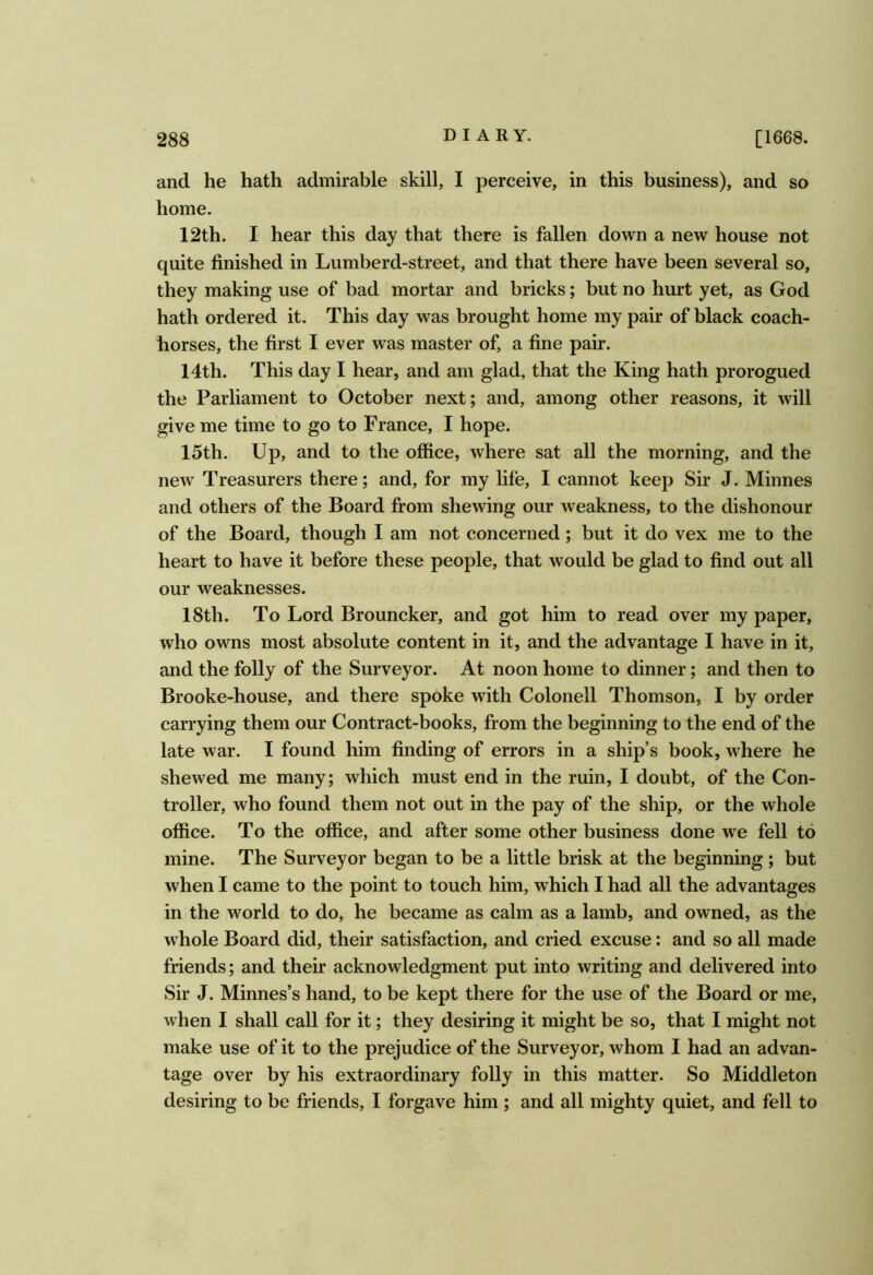 and he hath admirable skill, I perceive, in this business), and so home. 12th. I hear this day that there is fallen down a new house not quite finished in Lumberd-street, and that there have been several so, they making use of bad mortar and bricks; but no hurt yet, as God hath ordered it. This day was brought home my pair of black coach- horses, the first I ever was master of, a fine pair. 14th. This day I hear, and am glad, that the King hath prorogued the Parliament to October next; and, among other reasons, it will give me time to go to France, I hope. 15th. Up, and to the office, where sat all the morning, and the new Treasurers there; and, for my life, 1 cannot keep Sir J. Minnes and others of the Board from shewing our weakness, to the dishonour of the Board, though I am not concerned; but it do vex me to the heart to have it before these people, that would be glad to find out all our weaknesses. 18th. To Lord Brouncker, and got him to read over my paper, who owns most absolute content in it, and the advantage I have in it, and the folly of the Surveyor. At noon home to dinner; and then to Brooke-house, and there spoke with Colonell Thomson, I by order carrying them our Contract-books, from the beginning to the end of the late war. I found him finding of errors in a ship’s book, where he shewed me many; which must end in the ruin, I doubt, of the Con- troller, who found them not out in the pay of the ship, or the whole office. To the office, and after some other business done we fell to mine. The Surveyor began to be a little brisk at the beginning ; but when I came to the point to touch him, which I had all the advantages in the world to do, he became as calm as a lamb, and owned, as the whole Board did, their satisfaction, and cried excuse: and so all made friends; and their acknowledgment put into writing and delivered into Sir J. Minnes’s hand, to be kept there for the use of the Board or me, when 1 shall call for it; they desiring it might be so, that I might not make use of it to the prejudice of the Surveyor, whom I had an advan- tage over by his extraordinary folly in this matter. So Middleton desiring to be friends, I forgave him ; and all mighty quiet, and fell to