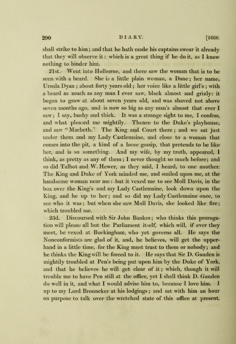 shall strike to him; and that he hath made his captains swear it already that they will observe it: which is a great thing if he do it, as I know nothing to hinder him. 21st. * Went into Holborne, and there saw the woman that is to be seen with a beard. She is a little plain woman, a Dane; her name, Ursula Dyan ; about forty years old; her voice like a little girl’s ; with a beard as much as any man I ever saw, black almost and grizly: it began to grow at about seven years old, and was shaved not above seven months ago, and is now so big as any man’s almost that ever I saw; I say, bushy and thick. It was a strange sight to me, I confess, and what pleased me mightily. Thence to the Duke’s playhouse, and sav7 “ Macbeth.” The King and Court there ; and we sat just under them and my Lady Castlemaine, and close to a woman that comes into the pit, a kind of a loose gossip, that pretends to be like her, and is so something. And my wife, by my troth, appeared, 1 think, as pretty as any of them; I never thought so much before; and so did Talbot and W. Hewer, as they said, I heard, to one another. The King and Duke of York minded me, and smiled upon me, at the handsome woman near me: but it vexed me to see Moll Davis, in the box over the King’s and my Lady Castlemaine, look down upon the King, and he up to her; and so did my Lady Castlemaine once, to see who it was; but when she saw Moll Davis, she looked like fire; which troubled me. 23d. Discoursed with Sir John Bankes; who thinks this proroga- tion will please all but the Parliament itself, which will, if ever they meet, be vexed at Buckingham, who yet governs all. He says the Nonconformists are glad of it, and, he believes, will get the upper- hand in a little time, for the King must trust to them or nobody; and he thinks the King will be forced to it. He says that Sir D. Gauden is mightily troubled at Pen’s being put upon him by the Duke of York, and that he believes he will get clear of it; which, though it will trouble me to have Pen still at the office, yet I. shall think D. Gauden do well in it, and what I would advise him to, because I love him. I up to my Lord Brouncker at his lodgings ; and sat with him an hour on purpose to talk over the wretched state of this office at present.